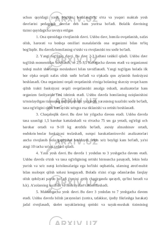 uchun quyidagi: yasli, bog&#39;cha, boshlang&#39;ich, o&#39;rta va yuqori maktab yosh davrlarini pedagogik davrlar deb ham yuritsa bo&#39;ladi. Bolalik davrining tizimi   quyidagicha tavsiya etilgan 1. Ona qornidaga rivojlanish davri.   Ushbu davr, homila ovqatlanish, nafas olish, harorati va boshqa omillari masalalarida ona organizmi bilan to&#39;liq bog&#39;liqdir. Bu davrda homilaning o&#39;sishi va rivojlanishi tez sodir bo&#39;ladi. 2. Yangi tug&#39;ilgan davri. Bu davr 2-3 haftani tashkil qiladi. Ushbu davr tug&#39;ilish   momentidan boshlanib , to 2,5-3,5 haftagacha davom etadi va organizmni tashqi muhit sharoitiga moslashuvi bilan tavsiflanadi. Yangi tug&#39;ilgan bolada ilk bor o&#39;pka orqali nafas olish sodir bo&#39;ladi va o&#39;pkada qon aylanish funksiyasi boshlanadi. Ona organizmi orqali ovqatlanish o&#39;rniga bolaning shaxsiy ovqat hazm qilish trakti funksiyasi orqali ovqatlanishi amalga oshadi, analizatorlar ham organizm faoliyatida faol ishtirok etadi. Ushbu davrda homilaning oziqlanishini ta&#39;minlaydigan tizimning uzilib tushishi va kindik yarasining tuzalishi sodir bo&#39;ladi, tana og&#39;irligini oldin kamayishi so&#39;ngra esa tiklanishi va ortishi boshlanadi. 3. Chaqaloqlik davri.   Bu davr bir yilgacha davom etadi. Ushbu davrda tana uzunligi 1,5 barobar kattalashadi va o&#39;rtacha 75 sm ga yetadi, og&#39;irligi uch barobar ortadi va 9-10 kg atrofida bo&#39;ladi, asosiy almashinuv ortadi, endokrin   bezlar funksiyasi tezlashadi, nutqni harakatlantiruvchi analizatorlari ancha rivojlanib bola gapirishni boshlaydi, lekin so&#39;z boyligi kam bo&#39;ladi, ya&#39;ni atagi 10 tacha so&#39;zni tashkil qiladi. 4. Yasli yosh davri.   Bu davrda 1 yoshdan to 3 yoshgacha davom etadi. Ushbu davrda o&#39;sish va tana og&#39;irligining ortishi birmuncha pasayadi, lekin bola yurish va so&#39;z nutqi ko&#39;nikmalariga ega bo&#39;lishi oqibatida, ularning atrof-muhit bilan muloqot qilish sohasi kengayadi. Bolada o&#39;zini o&#39;zga odamlardan farqlay olish qobilyati paydo bo&#39;ladi (ismini aytib chaqirganda qaraydi, qo&#39;lini beradi va h.k). A&#39;zolarning tuzilishi va funksiyalari takomillashadi. 5. Maktabgacha yosh davri.   Bu davr 3 yoshdan to 7 yoshgacha davom etadi. Ushbu davrda bilish jarayonlari (xotira, tafakkur, ijodiy fikrlashga harakat) jadal rivojlanadi, skelet suyaklarining qotishi va suyak-mushak tizimining 