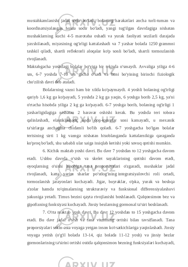 mustahkamlanishi jadal sodir bo&#39;ladi, bolaning harakatlari ancha turli-tuman va koordinatsiyalangan holda sodir bo&#39;ladi, yangi tug&#39;ilgan davrdagiga nisbatan mushaklarning kuchi 4-5 marotaba oshadi va yurak faoliyati sezilarli darajada yaxshilanadi, miyasining og&#39;irligi kattalashadi va 7 yashar bolada 1250   grammni tashkil qiladi, shartli reflektorli aloqalar ko&#39;p sonli bo&#39;ladi, shartli tormozlanish rivojlanadi. Maktabgacha yoshdagi bolalar bo&#39;yiga bir tekisda o&#39;smaydi. Avvaliga yiliga 4-6 sm, 6-7 yoshda 7-10 sm gacha o&#39;sadi va buni bo&#39;yining birinchi fiziologik cho&#39;zilish davri deb ataladi. Bolalarning vazni ham bir xilda ko&#39;paymaydi. 4 yoshli bolaning og&#39;irligi qariyb 1,6 kg ga ko&#39;payadi, 5 yoshda 2 kg ga yaqin, 6 yoshga borib 2,5 kg, ya&#39;ni o&#39;rtacha hisobda yiliga 2 kg ga ko&#39;payadi. 6-7 yoshga borib, bolaning og&#39;irligi 1 yasharligidagiga nisbatan 2 baravar oshishi kerak. Bu yoshda teri tobora qalinlashadi, elastiklashadi, unda qon-tomirlar soni kamayadi, u mexanik ta&#39;sirlarga anchagina chidamli bo&#39;lib qoladi. 6-7 yoshgacha bo&#39;lgan bolalar terisining sirti 1 kg vaznga nisbatan hisoblanganda kattalarnikiga qaraganda ko&#39;proq bo&#39;ladi, shu sababli ular saiga issiqlab ketishi yoki sovuq qotishi mumkin. 6. Kichik maktab yoshi davri. Bu davr 7 yoshdan to 12 yoshgacha davom etadi. Ushbu davrda o&#39;sish va skelet suyaklarining qotishi davom etadi, oyoqlarning o&#39;sishi hisobiga tana proporsiyalari o&#39;zgaradi, mushaklar jadal rivojlanadi, katta yarim sharlar po&#39;stlog&#39;ining   integratsiyalovchi roli ortadi, tormozlanish jarayonlari kuchayadi. Jigar, buyraklar, o&#39;pka, yurak va boshqa a&#39;zolar hamda to&#39;qimalarning strukturaviy va funksional differensiyalashuvi yakuniga yetadi. Timus bezini qayta rivojlanishi boshlanadi. Qalqonsimon bez va gipofizning funksiyasi kuchayadi. Jinsiy bezlarning gormonal ta&#39;siri boshlanadi. 7. O&#39;rta maktab yosh davri.   Bu davr 12 yoshdan to 15 yoshgacha davom etadi. Bu davr jadal o&#39;sish va tana vaznining ortishi bilan tavsiflanadi. Tana proporsiyalari sekin-asta voyaga yetgan inson ko&#39;rsatkichlariga yaqinlashadi. Jinsiy voyaga yetish (o&#39;g&#39;il bolada 13-14, qiz bolada 11-12 yosh) va jinsiy bezlar gormonlarining ta&#39;sirini ortishi ostida qalqonsimon bezning funksiyalari kuchayadi, 