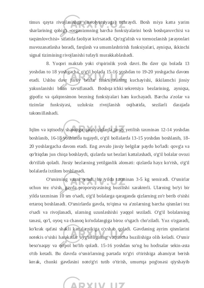 timus qayta rivojlanishga (involyutsiyaga) uchraydi. Bosh miya katta yarim sharlarining qobig&#39;i «organizmning barcha funksiyalarini bosh boshqaruvchisi va taqsimlovchisi» sifatida faoliyat ko&#39;rsatadi. Qo&#39;zg&#39;alish va tormozlanish jarayonlari muvozanatlasha boradi, farqlash va umumlashtirish funksiyalari, ayniqsa, ikkinchi signal tizimining rivojlanishi tufayli murakkablashadi. 8. Yuqori maktab yoki o&#39;spirinlik yosh davri.   Bu davr qiz bolada 13 yoshdan to 18 yoshgacha, o&#39;g&#39;il bolada 15-16 yoshdan to 19-20 yoshgacha davom etadi. Ushbu davr jinsiy bezlar funksiyasining kuchayishi, ikkilamchi jinsiy yakunlanishi bilan tavsiflanadi. Boshqa   ichki   sekretsiya bezlarining , ayniqsa, gipofiz va qalqonsimon bezning funksiyalari ham kuchayadi. Barcha a&#39;zolar va tizimlar funksiyasi, uzluksiz rivojlanish oqibatida, sezilarli darajada takomillashadi. Iqlim va iqtisodiy sharoitga qarab qizlarda jinsiy yetilish taxminan 12-14 yoshdan boshlanib, 16-18 yoshlarda tugaydi, o&#39;g&#39;il bollalarda 13-15 yoshdan boshlanib, 18- 20 yoshlargacha davom etadi. Eng avvalo jinsiy belgilar paydo bo&#39;ladi: qovg&#39;a va qo&#39;ltiqdan jun chiqa boshlaydi, qizlarda   sut bezlari kattalashadi, o&#39;g&#39;il bolalar ovozi do&#39;rillab qoladi. Jinsiy bezlarning yetilganlik alomati: qizlarda hayz ko&#39;rish, o&#39;g&#39;il bolalarda ixtilom boshlanadi. O&#39;smirning vazni ortadi, bir yilda taxminan 3-5 kg semiradi. O&#39;smirlar uchun tez o&#39;sish, gavda proporsiyasining buzilishi xarakterli. Ularning bo&#39;yi bir yilda taxminan 10 sm o&#39;sadi, o&#39;g&#39;il bolalarga qaraganda qizlarning zo&#39;r berib o&#39;sishi ertaroq boshlanadi. O&#39;smirlarda gavda, to&#39;qima va a&#39;zolarning barcha qismlari tez o&#39;sadi va rivojlanadi, ularning uzunlashishi yaqqol seziladi. O&#39;g&#39;il bolalarning tanasi, qo&#39;l, oyoq va chanoq ko&#39;ndalangiga biroz o&#39;sgach cho&#39;ziladi. Yuz o&#39;zgaradi, ko&#39;krak qafasi shakli kattalarnikiga o&#39;xshab qoladi. Gavdaning ayrim qismlarini notekis o&#39;sishi harakatlar uyg&#39;unligining vaqtincha buzilishiga olib keladi. O&#39;smir beso&#39;naqay va qo&#39;pol bo&#39;lib qoladi. 15-16 yoshdan so&#39;ng bu hodisalar sekin-asta o&#39;tib ketadi. Bu davrda o&#39;smirlarning partada to&#39;g&#39;ri o&#39;tirishiga ahamiyat berish kerak, chunki gavdasini noto&#39;g&#39;ri tutib o&#39;tirish, umurtqa pog&#39;onasi qiyshayib 