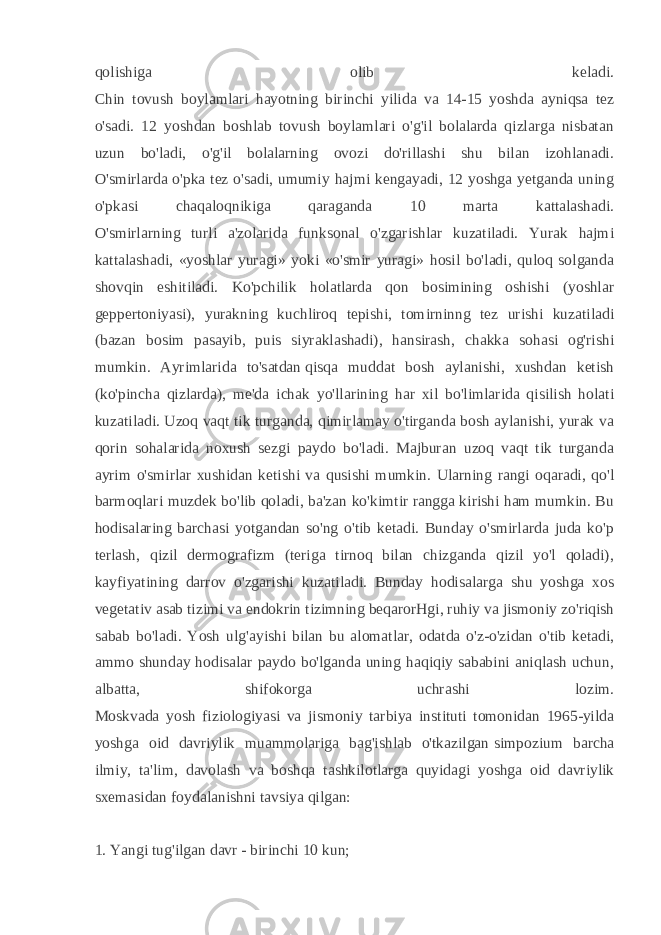 qolishiga olib keladi. Chin tovush boylamlari hayotning birinchi yilida va 14-15 yoshda ayniqsa tez o&#39;sadi. 12 yoshdan boshlab tovush boylamlari o&#39;g&#39;il bolalarda qizlarga nisbatan uzun bo&#39;ladi, o&#39;g&#39;il bolalarning ovozi do&#39;rillashi shu bilan izohlanadi. O&#39;smirlarda o&#39;pka tez o&#39;sadi, umumiy hajmi kengayadi, 12 yoshga yetganda uning o&#39;pkasi chaqaloqnikiga qaraganda 10 marta kattalashadi. O&#39;smirlarning turli a&#39;zolarida funksonal o&#39;zgarishlar kuzatiladi. Yurak hajmi kattalashadi, «yoshlar yuragi» yoki «o&#39;smir yuragi» hosil bo&#39;ladi, quloq solganda shovqin eshitiladi. Ko&#39;pchilik holatlarda qon bosimining oshishi (yoshlar geppertoniyasi), yurakning kuchliroq tepishi, tomirninng tez urishi kuzatiladi (bazan bosim pasayib, puis siyraklashadi), hansirash, chakka sohasi og&#39;rishi mumkin. Ayrimlarida to&#39;satdan   qisqa muddat bosh aylanishi, xushdan ketish (ko&#39;pincha qizlarda), me&#39;da ichak yo&#39;llarining har xil bo&#39;limlarida qisilish holati kuzatiladi. Uzoq vaqt tik turganda, qimirlamay o&#39;tirganda bosh aylanishi, yurak va qorin sohalarida noxush sezgi paydo bo&#39;ladi. Majburan uzoq vaqt tik turganda ayrim o&#39;smirlar xushidan ketishi va qusishi mumkin. Ularning rangi oqaradi, qo&#39;l barmoqlari muzdek bo&#39;lib qoladi, ba&#39;zan ko&#39;kimtir rangga kirishi ham mumkin. Bu hodisalaring barchasi yotgandan so&#39;ng o&#39;tib ketadi. Bunday o&#39;smirlarda juda ko&#39;p terlash, qizil dermografizm (teriga tirnoq bilan chizganda qizil yo&#39;l qoladi), kayfiyatining darrov o&#39;zgarishi kuzatiladi. Bunday hodisalarga shu yoshga xos vegetativ asab tizimi va endokrin tizimning beqarorHgi, ruhiy va jismoniy zo&#39;riqish sabab bo&#39;ladi. Yosh ulg&#39;ayishi bilan bu alomatlar, odatda o&#39;z-o&#39;zidan o&#39;tib ketadi, ammo shunday hodisalar paydo bo&#39;lganda uning haqiqiy sababini aniqlash uchun, albatta, shifokorga uchrashi lozim. Moskvada yosh fiziologiyasi va jismoniy tarbiya instituti tomonidan 1965-yilda yoshga oid davriylik muammolariga bag&#39;ishlab o&#39;tkazilgan   simpozium barcha ilmiy, ta&#39;lim, davolash va boshqa tashkilotlarga quyidagi yoshga oid davriylik sxemasidan foydalanishni tavsiya qilgan: 1. Yangi tug&#39;ilgan davr - birinchi 10 kun; 