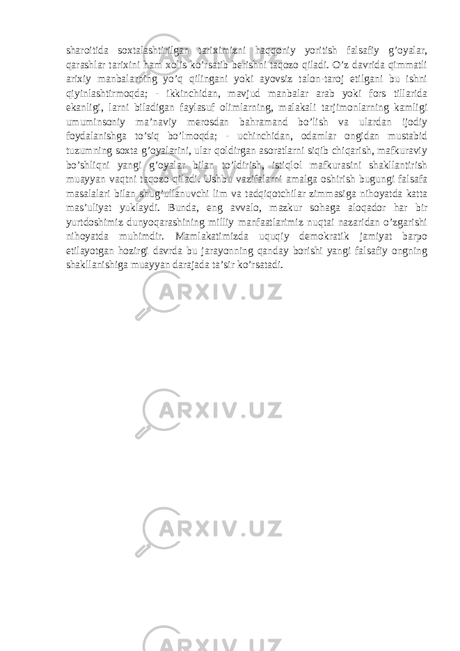 sharoitida soxtalashtirilgan tariximizni haqqoniy yoritish falsafiy g’oyalar, qarashlar tarixini ham xolis ko’rsatib berishni taqozo qiladi. O’z davrida qimmatli arixiy manbalarning yo’q qilingani yoki ayovsiz talon-taroj etilgani bu ishni qiyinlashtirmoqda; - ikkinchidan, mavjud manbalar arab yoki fors tillarida ekanligi, larni biladigan faylasuf olimlarning, malakali tarjimonlarning kamligi umuminsoniy ma’naviy merosdan bahramand bo’lish va ulardan ijodiy foydalanishga to’siq bo’lmoqda; - uchinchidan, odamlar ongidan mustabid tuzumning soxta g’oyalarini, ular qoldirgan asoratlarni siqib chiqarish, mafkuraviy bo’shliqni yangi g’oyalar bilan to’ldirish, istiqlol mafkurasini shakllantirish muayyan vaqtni taqozo qiladi. Ushbu vazifalarni amalga oshirish bugungi falsafa masalalari bilan shug’ullanuvchi lim va tadqiqotchilar zimmasiga nihoyatda katta mas’uliyat yuklaydi. Bunda, eng avvalo, mazkur sohaga aloqador har bir yurtdoshimiz dunyoqarashining milliy manfaatlarimiz nuqtai nazaridan o’zgarishi nihoyatda muhimdir. Mamlakatimizda uquqiy demokratik jamiyat barpo etilayotgan hozirgi davrda bu jarayonning qanday borishi yangi falsafiy ongning shakllanishiga muayyan darajada ta’sir ko’rsatadi. 