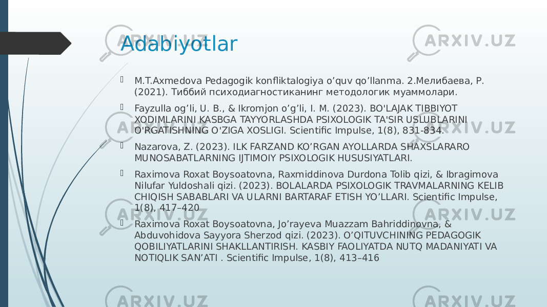 Adabiyotlar  M.T.Axmedova Pedagogik konfliktalogiya o’quv qo’llanma. 2.Мелибаева, Р. (2021). Тиббий психодиагностиканинг методологик муаммолари.  Fayzulla og’li, U. B., & Ikromjon o’g’li, I. M. (2023). BO&#39;LAJAK TIBBIYOT XODIMLARINI KASBGA TAYYORLASHDA PSIXOLOGIK TA&#39;SIR USLUBLARINI O&#39;RGATISHNING O&#39;ZIGA XOSLIGI. Scientific Impulse, 1(8), 831-834.  Nazarova, Z. (2023). ILK FARZAND KO’RGAN AYOLLARDA SHAXSLARARO MUNOSABATLARNING IJTIMOIY PSIXOLOGIK HUSUSIYATLARI.  Raximova Roxat Boysoatovna, Raxmiddinova Durdona Tolib qizi, & Ibragimova Nilufar Yuldoshali qizi. (2023). BOLALARDA PSIXOLOGIK TRAVMALARNING KELIB CHIQISH SABABLARI VA ULARNI BARTARAF ETISH YO’LLARI. Scientific Impulse, 1(8), 417–420  Raximova Roxat Boysoatovna, Jo’rayeva Muazzam Bahriddinovna, & Abduvohidova Sayyora Sherzod qizi. (2023). O’QITUVCHINING PEDAGOGIK QOBILIYATLARINI SHAKLLANTIRISH. KASBIY FAOLIYATDA NUTQ MADANIYATI VA NOTIQLIK SAN’ATI . Scientific Impulse, 1(8), 413–416 