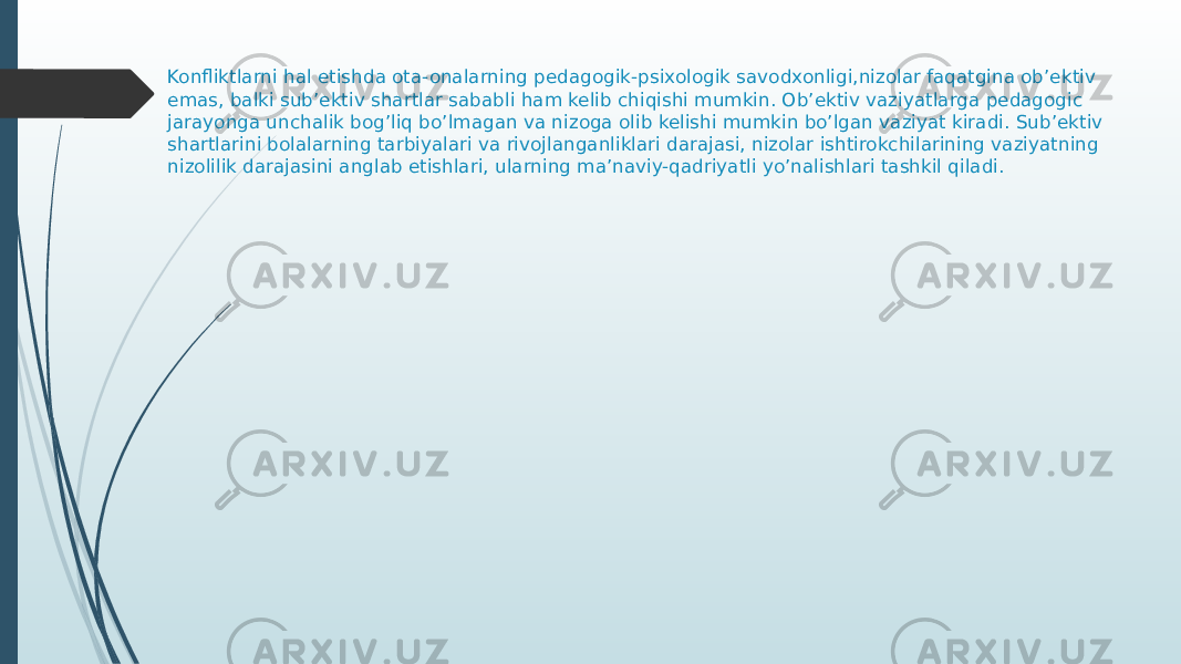 Konfliktlarni hal etishda ota-onalarning pedagogik-psixologik savodxonligi,nizolar faqatgina ob’ektiv emas, balki sub’ektiv shartlar sababli ham kelib chiqishi mumkin. Ob’ektiv vaziyatlarga pedagogic jarayonga unchalik bog’liq bo’lmagan va nizoga olib kelishi mumkin bo’lgan vaziyat kiradi. Sub’ektiv shartlarini bolalarning tarbiyalari va rivojlanganliklari darajasi, nizolar ishtirokchilarining vaziyatning nizolilik darajasini anglab etishlari, ularning ma’naviy-qadriyatli yo’nalishlari tashkil qiladi. 