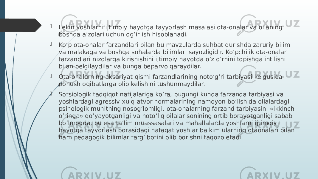  Lekin yoshlarni ijtimoiy hayotga tayyorlash masalasi ota-onalar va oilaning boshqa a’zolari uchun og’ir ish hisoblanadi.  Ko’p ota-onalar farzandlari bilan bu mavzularda suhbat qurishda zaruriy bilim va malakaga va boshqa sohalarda bilimlari sayozligidir. Ko’pchilik ota-onalar farzandlari nizolarga kirishishini ijtimoiy hayotda o’z o’rnini topishga intilishi bilan belgilaydilar va bunga beparvo qaraydilar.  Ota-onalarning aksariyat qismi farzandlarining noto’g’ri tarbiyasi kelgusida nohush oqibatlarga olib kelishini tushunmaydilar.  Sotsiologik tadqiqot natijalariga ko’ra, bugungi kunda farzanda tarbiyasi va yoshlardagi agressiv xulq-atvor normalarining namoyon bo’lishida oilalardagi psihologik muhitning nosogʻlomligi, ota-onalarning farzand tarbiyasini «ikkinchi o’ringa» qo’yayotganligi va noto’liq oilalar sonining ortib borayotganligi sabab bo’lmoqda, bu esa ta’lim muassasalari va mahallalarda yoshlarni ijtimoiy hayotga tayyorlash borasidagi nafaqat yoshlar balkim ularning otaonalari bilan ham pedagogik bilimlar targ’ibotini olib borishni taqozo etadi. 