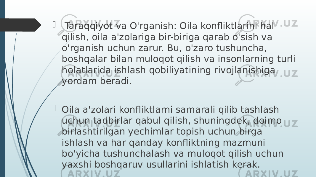  Taraqqiyot va O&#39;rganish: Oila konfliktlarini hal qilish, oila a&#39;zolariga bir-biriga qarab o&#39;sish va o&#39;rganish uchun zarur. Bu, o&#39;zaro tushuncha, boshqalar bilan muloqot qilish va insonlarning turli holatlarida ishlash qobiliyatining rivojlanishiga yordam beradi.  Oila a&#39;zolari konfliktlarni samarali qilib tashlash uchun tadbirlar qabul qilish, shuningdek, doimo birlashtirilgan yechimlar topish uchun birga ishlash va har qanday konfliktning mazmuni bo&#39;yicha tushunchalash va muloqot qilish uchun yaxshi boshqaruv usullarini ishlatish kerak. 