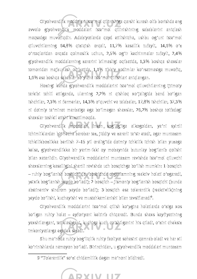 Giyohvandlik moddalari iste’mol qilinishiga qarshi kurash olib borishda eng avvalo giyohvandlik moddalari iste’mol qilinishining sabablarini aniqlash maqsadga muvofiqdir. Adabiyotlarda qayd etilishicha, ushbu og’uni iste’mol qiluvchilarning 64,8% qiziqish orqali, 11,7% kasallik tufayli, 14,6% o’z o’rtoqlaridan orqada qolmaslik uchun, 2,5% og’ir kechinmalar tufayli, 2,4% giyohvandlik moddalarning zararini bilmasligi oqibatida, 1,3% boshqa shaxslar tomonidan majburlash oqibatida, 1,1% tibbiy xodimlar ko’rsatmasiga muvofiq, 1,6% esa boshqa sabablar bo’yicha iste’mol qilishlari aniqlangan. Hozirgi kunda giyohvandlik moddalarini iste’mol qiluvchilarning ijtimoiy tarkibi tahlil etilganda, ularning 2,2% ni qishloq xo’jaligida band bo’lgan ishchilar, 2,3% ni fermerlar, 14,3% o’quvchi va talabalar, 17,8% ishchilar, 37,3% ni doimiy ta’minot manbaiga ega bo’lmagan shaxslar, 26,2% boshqa toifadagi shaxslar tashkil etishi kuzatilmoqda. Giyohvandlik moddalari inson sog’lig’iga alkogoldan, ya’ni spirtli ichimliklardan bir necha barobar tez, jiddiy va zararli ta’sir etadi, agar muntazam ichkilikbozlikka berilish 7–15 yil oralig’ida doimiy ichkilik ichish bilan yuzaga kelsa, giyohvandlikka bir yarim-ikki oy mobaynida butunlay bog’lanib qolishi bilan xatarlidir. Giyohvandlik moddalarini muntazam ravishda iste’mol qiluvchi shaxslarning kasalligini shartli ravishda uch bosqichga bo’lish mumkin: 1-bosqich – ruhiy bog’lanish bosqichi (bu bosqichda organizmning reaktiv holati o’zgaradi, psixik bog’lanish paydo bo’ladi); 2-bosqich – jismoniy bog’lanish bosqichi (bunda abstinentiv sindrom paydo bo’ladi); 3-bosqich esa tolerantlik (reaktivlik)ning paydo bo’lishi, kuchayishi va mustahkamlanishi bilan tavsiflanadi 9 . Giyohvandlik moddalarini iste’mol qilish ko’pgina holatlarda o’ziga xos bo’lgan ruhiy holat – eyforiyani keltirib chiqaradi. Bunda shaxs kayfiyatining yaxshilangani, tetiklashgani, kuchiga kuch qo’shilganini his qiladi, o’zini cheksiz imkoniyatlarga egadek sezadi. Shu ma’noda ruhiy bog’liqlik ruhiy faoliyat sohasini qamrab oladi va har xil ko’rinishlarda namoyon bo’ladi. Birinchidan, u giyohvandlik moddalari muntazam 9 “Tolerantlik” so‘zi chidamlilik degan ma’noni bildiradi. 