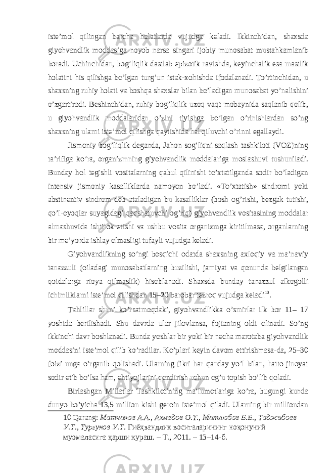 iste’mol qilingan barcha holatlarda vujudga keladi. Ikkinchidan, shaxsda giyohvandlik moddasiga noyob narsa singari ijobiy munosabat mustahkamlanib boradi. Uchinchidan, bog’liqlik dastlab epizotik ravishda, keyinchalik esa mastlik holatini his qilishga bo’lgan turg’un istak-xohishda ifodalanadi. To’rtinchidan, u shaxsning ruhiy holati va boshqa shaxslar bilan bo’ladigan munosabat yo’nalishini o’zgartiradi. Beshinchidan, ruhiy bog’liqlik uzoq vaqt mobaynida saqlanib qolib, u giyohvandlik moddalaridan o’zini tiyishga bo’lgan o’rinishlardan so’ng shaxsning ularni iste’mol qilishga qaytishida hal qiluvchi o’rinni egallaydi. Jismoniy bog’liqlik deganda, Jahon sog’liqni saqlash tashkiloti (VOZ)ning ta’rifiga ko’ra, organizmning giyohvandlik moddalariga moslashuvi tushuniladi. Bunday hol tegishli vositalarning qabul qilinishi to’xtatilganda sodir bo’ladigan intensiv jismoniy kasalliklarda namoyon bo’ladi. «To’xtatish» sindromi yoki abstinentiv sindrom deb ataladigan bu kasalliklar (bosh og’rishi, bezgak tutishi, qo’l-oyoqlar suyagidagi qaqshatuvchi og’riq) giyohvandlik vositasining moddalar almashuvida ishtirok etishi va ushbu vosita organizmga kiritilmasa, organlarning bir me’yorda ishlay olmasligi tufayli vujudga keladi. Giyohvandlikning so’ngi bosqichi odatda shaxsning axloqiy va ma’naviy tanazzuli (oiladagi munosabatlarning buzilishi, jamiyat va qonunda belgilangan qoidalarga rioya qilmaslik) hisoblanadi. Shaxsda bunday tanazzul alkogolli ichimliklarni iste’mol qilishdan 15–20 barobar tezroq vujudga keladi 10 . Tahlillar shuni ko’rsatmoqdaki, giyohvandlikka o’smirlar ilk bor 11– 17 yoshida berilishadi. Shu davrda ular jilovlansa, fojianing oldi olinadi. So’ng ikkinchi davr boshlanadi. Bunda yoshlar bir yoki bir necha marotaba giyohvandlik moddasini iste’mol qilib ko’radilar. Ko’plari keyin davom ettirishmasa-da, 25–30 foizi unga o’rganib qolishadi. Ularning fikri har qanday yo’l bilan, hatto jinoyat sodir etib bo’lsa ham, ehtiyojlarini qondirish uchun og’u topish bo’lib qoladi. Birlashgan Millatlar Tashkilotining ma’lumotlariga ko’ra, bugungi kunda dunyo bo’yicha 13,5 million kishi geroin iste’mol qiladi. Ularning bir milliondan 10 Qarang: Матчанов А . А ., Ахмедов О . Т ., Матлюбов Б . Б ., Таджибоев У . Т ., Тургунов У . Т . Гиёҳвандлик воситаларининг ноқонуний муомаласига қарши кураш . – Т ., 2011. – 13–14- б . 