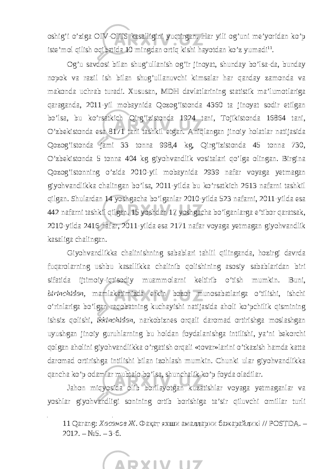 oshig’i o’ziga OIV-OITS kasalligini yuqtirgan. Har yili og’uni me’yoridan ko’p iste’mol qilish oqibatida 10 mingdan ortiq kishi hayotdan ko’z yumadi 11 . Og’u savdosi bilan shug’ullanish og’ir jinoyat, shunday bo’lsa-da, bunday nopok va razil ish bilan shug’ullanuvchi kimsalar har qanday zamonda va makonda uchrab turadi. Xususan, MDH davlatlarining statistik ma’lumotlariga qaraganda, 2011-yil mobaynida Qozog’istonda 4360 ta jinoyat sodir etilgan bo’lsa, bu ko’rsatkich Qirg’izistonda 1924 tani, Tojikistonda 16864 tani, O’zbekistonda esa 8171 tani tashkil etgan. Aniqlangan jinoiy holatlar natijasida Qozog’istonda jami 33 tonna 998,4 kg, Qirg’izistonda 45 tonna 730, O’zbekistonda 5 tonna 404 kg giyohvandlik vositalari qo’lga olingan. Birgina Qozog’istonning o’zida 2010-yil mobaynida 2939 nafar voyaga yetmagan giyohvandlikka chalingan bo’lsa, 2011-yilda bu ko’rsatkich 2613 nafarni tashkil qilgan. Shulardan 14 yoshgacha bo’lganlar 2010-yilda 523 nafarni, 2011-yilda esa 442 nafarni tashkil qilgan. 15 yoshdan 17 yoshgacha bo’lganlarga e’tibor qaratsak, 2010-yilda 2416 nafar, 2011-yilda esa 2171 nafar voyaga yetmagan giyohvandlik kasaliga chalingan. Giyohvandlikka chalinishning sabablari tahlil qilinganda, hozirgi davrda fuqarolarning ushbu kasallikka chalinib qolishining asosiy sabablaridan biri sifatida ijtimoiy-iqtisodiy muammolarni keltirib o’tish mumkin. Buni, birinchidan, mamlakatimizda erkin bozor munosabatlariga o’tilishi, ishchi o’rinlariga bo’lgan raqobatning kuchayishi natijasida aholi ko’pchilik qismining ishsiz qolishi, ikkinchidan, narkobiznes orqali daromad ortirishga moslashgan uyushgan jinoiy guruhlarning bu holdan foydalanishga intilishi, ya’ni bekorchi qolgan aholini giyohvandlikka o’rgatish orqali «tovar»larini o’tkazish hamda katta daromad ortirishga intilishi bilan izohlash mumkin. Chunki ular giyohvandlikka qancha ko’p odamlar mubtalo bo’lsa, shunchalik ko’p foyda oladilar. Jahon miqyosida olib borilayotgan kuzatishlar voyaga yetmaganlar va yoshlar giyohvandligi sonining ortib borishiga ta’sir qiluvchi omillar turli 11 Qarang: Хасанов Ж . Фақат яхши амалларни бажарайлик ! // POSTDA. – 2012. – №5. – 3- б . 