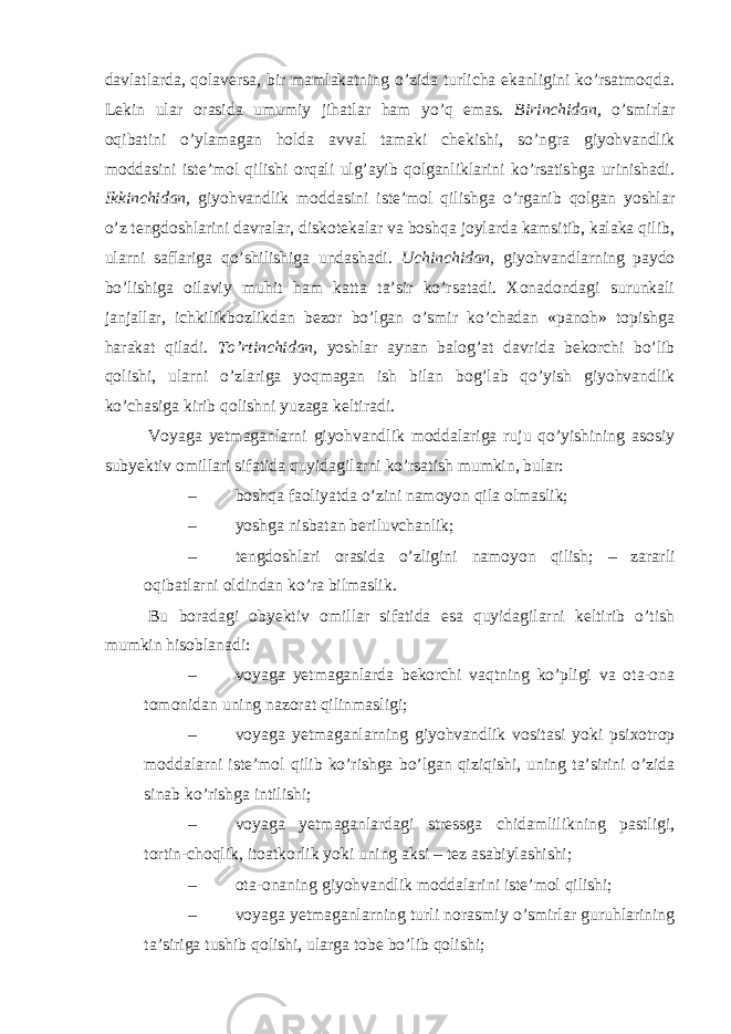 davlatlarda, qolaversa, bir mamlakatning o’zida turlicha ekanligini ko’rsatmoqda. Lekin ular orasida umumiy jihatlar ham yo’q emas. Birinchidan, o’smirlar oqibatini o’ylamagan holda avval tamaki chekishi, so’ngra giyohvandlik moddasini iste’mol qilishi orqali ulg’ayib qolganliklarini ko’rsatishga urinishadi. Ikkinchidan, giyohvandlik moddasini iste’mol qilishga o’rganib qolgan yoshlar o’z tengdoshlarini davralar, diskotekalar va boshqa joylarda kamsitib, kalaka qilib, ularni saflariga qo’shilishiga undashadi. Uchinchidan, giyohvandlarning paydo bo’lishiga oilaviy muhit ham katta ta’sir ko’rsatadi. Xonadondagi surunkali janjallar, ichkilikbozlikdan bezor bo’lgan o’smir ko’chadan «panoh» topishga harakat qiladi. To’rtinchidan, yoshlar aynan balog’at davrida bekorchi bo’lib qolishi, ularni o’zlariga yoqmagan ish bilan bog’lab qo’yish giyohvandlik ko’chasiga kirib qolishni yuzaga keltiradi. Voyaga yetmaganlarni giyohvandlik moddalariga ruju qo’yishining asosiy subyektiv omillari sifatida quyidagilarni ko’rsatish mumkin, bular: – boshqa faoliyatda o’zini namoyon qila olmaslik; – yoshga nisbatan beriluvchanlik; – tengdoshlari orasida o ’ zligini namoyon qilish ; – zararli oqibatlarni oldindan ko ’ ra bilmaslik . Bu boradagi obyektiv omillar sifatida esa quyidagilarni keltirib o’tish mumkin hisoblanadi: – voyaga yetmaganlarda bekorchi vaqtning ko’pligi va ota-ona tomonidan uning nazorat qilinmasligi; – voyaga yetmaganlarning giyohvandlik vositasi yoki psixotrop moddalarni iste’mol qilib ko’rishga bo’lgan qiziqishi, uning ta’sirini o’zida sinab ko’rishga intilishi; – voyaga yetmaganlardagi stressga chidamlilikning pastligi, tortin-choqlik, itoatkorlik yoki uning aksi – tez asabiylashishi; – ota-onaning giyohvandlik moddalarini iste’mol qilishi; – voyaga yetmaganlarning turli norasmiy o’smirlar guruhlarining ta’siriga tushib qolishi, ularga tobe bo’lib qolishi; 