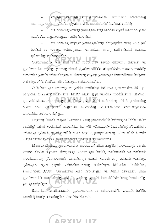 – voyaga yetmaganlarning chekish, surunkali ichishning mantiqiy davomi sifatida giyohvandlik moddalarini iste’mol qilishi; – ota-onaning voyaga yetmaganlarga haddan ziyod mehr qo’yishi natijasida unga keragidan ortiq ishonishi; – ota-onaning voyaga yetmaganlarga ehtiyojidan ortiq ko’p pul berishi va voyaga yetmaganlar tomonidan uning sarflanishini nazorat qilmasligi va boshqalar. Giyohvandlik vositalari bilan noqonuniy savdo qiluvchi shaxslar va giyohvandlar voyaga yetmaganlarni giyohvandlikka o’rgatishda, asosan, moddiy tomondan yaxshi ta’minlangan oilalarning voyaga yetmagan farzandlarini ko’proq o’zlariga o’lja sifatida jalb qilishga harakat qiladilar. Olib borilgan umumiy va yakka tartibdagi ishlarga qaramasdan 2011yil bo’yicha O’zbekistonda jami 18197 nafar giyohvandlik moddalarini iste’mol qiluvchi shaxslar aniqlangan bo’lib, shundan 2104 nafarining ishi fuqarolarning o’zini o’zi boshqarish organlari huzuridagi «Yarashtirish komissiyalari» tomonidan ko’rib chiqilgan. Bugungi kunda respublikamizda keng jamoatchilik ko’magida Ichki ishlar vazirligi tizimi xodimlari tomonidan har yili «Qoradori» tadbirining o’tkazilishi an’anaga aylanib, giyohvandlik bilan bog’liq jinoyatlarning oldini olish hamda ularga qarshi ayovsiz kurashish yaxshi samaralar bermoqda. Mamlakatimizda giyohvandlik moddalari bilan bog’liq jinoyatlarga qarshi kurash davlat siyosati darajasiga ko’tarilgan bo’lib, narkotrafik va narkotik moddalarning g’ayriqonuniy aylanishiga qarshi kurash eng dolzarb vazifaga aylangan. Ayni paytda O’zbekistonning Birlashgan Millatlar Tashkiloti, shuningdek, AQSh, Germaniya kabi rivojlangan va MDH davlatlari bilan giyohvandlik moddalariga oid jinoyatlarga qarshi kurashishda keng hamkorligi yo’lga qo’yilgan. Surunkali ichkilikbozlik, giyohvandlik va zaharvandlik kasallik bo’lib, xatarli ijtimoiy-psixologik hodisa hisoblanadi. 