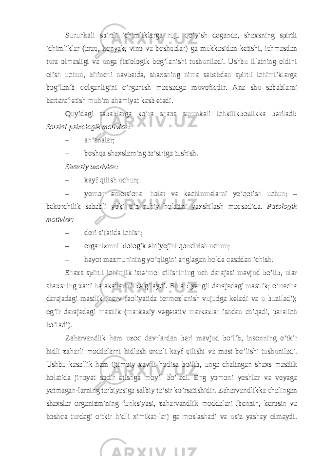 Surunkali spirtli ichimliklarga ruju qo’yish deganda, shaxsning spirtli ichimliklar (araq, konyak, vino va boshqalar) ga mukkasidan ketishi, ichmasdan tura olmasligi va unga fiziologik bog’lanishi tushuniladi. Ushbu illatning oldini olish uchun, birinchi navbatda, shaxsning nima sababdan spirtli ichimliklarga bog’lanib qolganligini o’rganish maqsadga muvofiqdir. Ana shu sabablarni bartaraf etish muhim ahamiyat kasb etadi. Quyidagi sabablarga ko’ra shaxs surunkali ichkilikbozlikka beriladi: Sotsial-psixologik motivlar: – an’analar; – boshqa shaxslarning ta’siriga tushish. Shaxsiy motivlar: – kayf qilish uchun; – yomon emotsional holat va kechinmalarni yo’qotish uchun; – bekorchilik sababli yoki o’z ruhiy holatini yaxshilash maqsadida. Patologik motivlar: – dori sifatida ichish; – organizmni biologik ehtiyojini qondirish uchun; – hayot mazmunining yo’qligini anglagan holda qasddan ichish. Shaxs spirtli ichimlik iste’mol qilishining uch darajasi mavjud bo’lib, ular shaxsning xatti-harakatlarini belgilaydi. Bular: yengil darajadagi mastlik; o’rtacha darajadagi mastlik (nerv faoliyatida tormozlanish vujudga keladi va u buziladi); og’ir darajadagi mastlik (markaziy vegetativ markazlar ishdan chiqadi, paralich bo’ladi). Zaharvandlik ham uzoq davrlardan beri mavjud bo’lib, insonning o’tkir hidli zaharli moddalarni hidlash orqali kayf qilishi va mast bo’lishi tushuniladi. Ushbu kasallik ham ijtimoiy xavfli hodisa bo’lib, unga chalingan shaxs mastlik holatida jinoyat sodir etishga moyil bo’ladi. Eng yomoni yoshlar va voyaga yetmagan-larning tarbiyasiga salbiy ta’sir ko’rsatishidir. Zaharvandlikka chalingan shaxslar organizmining funksiyasi, zaharvandlik moddalari (benzin, kerosin va boshqa turdagi o’tkir hidli ximikat-lar) ga moslashadi va usiz yashay olmaydi. 