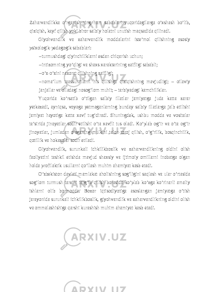 Zaharvandlikka o’rganish-ning ham sabablari yuqoridagilarga o’xshash bo’lib, qiziqish, kayf qilish yoki biror salbiy holatni unutish maqsadida qilinadi. Giyohvandlik va zaharvandlik moddalarini iste’mol qilishning asosiy psixologik-pedagogik sabablari: – turmushdagi qiyinchiliklarni esdan chiqarish uchun; – intizomning yo’qligi va shaxs xarakterining zaifligi sababli; – o’z-o’zini nazorat qilishning zaifligi; – noma’lum taassurotlarni his qilishga qiziqishning mavjudligi; – oilaviy janjallar va oiladagi nosog’lom muhit; – tarbiyadagi kamchiliklar. Yuqorida ko’rsatib o’tilgan salbiy illatlar jamiyatga juda katta zarar yetkazadi, ayniqsa, voyaga yetmaganlarning bunday salbiy illatlarga jalb etilishi jamiyat hayotiga katta xavf tug’diradi. Shuningdek, ushbu modda va vositalar ta’sirida jinoyatlar sodir etilishi o’ta xavfli tus oladi. Ko’plab og’ir va o’ta og’ir jinoyatlar, jumladan o’zganing mulkini talon-toroj qilish, o’g’rilik, bosqinchilik, qotillik va hokazolar sodir etiladi. Giyohvandlik, surunkali ichkilikbozlik va zaharvandlikning oldini olish faoliyatini tashkil etishda mavjud shaxsiy va ijtimoiy omillarni inobatga olgan holda profilaktik usullarni qo’llash muhim ahamiyat kasb etadi. O’zbekiston davlati mamlakat aholisining sog’ligini saqlash va ular o’rtasida sog’lom turmush tarzini targ’ib qilish borasida ko’plab ko’zga ko’rinarli amaliy ishlarni olib bormoqda. Bozor iqtisodiyotiga asoslangan jamiyatga o’tish jarayonida surunkali ichkilikbozlik, giyohvandlik va zaharvandlikning oldini olish va ommalashishiga qarshi kurashish muhim ahamiyat kasb etadi. 