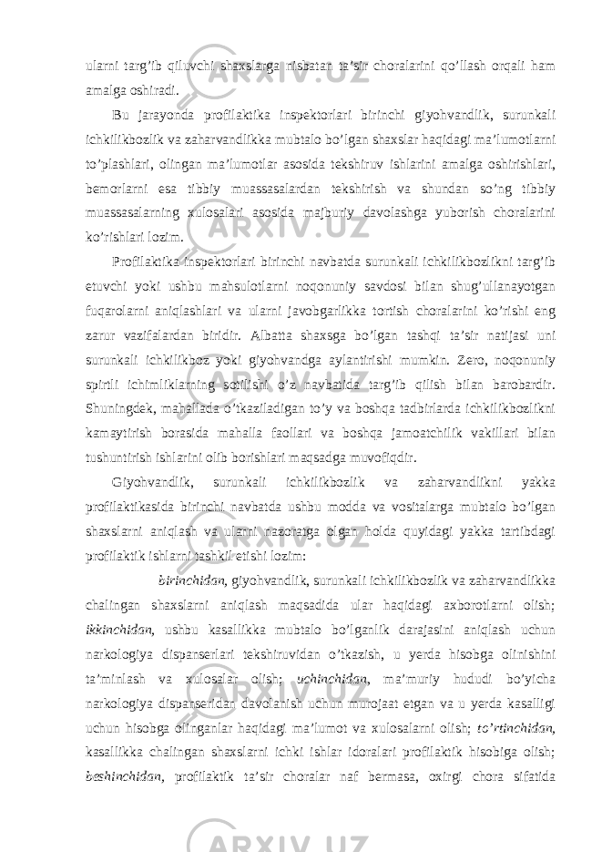 ularni targ’ib qiluvchi shaxslarga nisbatan ta’sir choralarini qo’llash orqali ham amalga oshiradi. Bu jarayonda profilaktika inspektorlari birinchi giyohvandlik, surunkali ichkilikbozlik va zaharvandlikka mubtalo bo’lgan shaxslar haqidagi ma’lumotlarni to’plashlari, olingan ma’lumotlar asosida tekshiruv ishlarini amalga oshirishlari, bemorlarni esa tibbiy muassasalardan tekshirish va shundan so’ng tibbiy muassasalarning xulosalari asosida majburiy davolashga yuborish choralarini ko’rishlari lozim. Profilaktika inspektorlari birinchi navbatda surunkali ichkilikbozlikni targ’ib etuvchi yoki ushbu mahsulotlarni noqonuniy savdosi bilan shug’ullanayotgan fuqarolarni aniqlashlari va ularni javobgarlikka tortish choralarini ko’rishi eng zarur vazifalardan biridir. Albatta shaxsga bo’lgan tashqi ta’sir natijasi uni surunkali ichkilikboz yoki giyohvandga aylantirishi mumkin. Zero, noqonuniy spirtli ichimliklarning sotilishi o’z navbatida targ’ib qilish bilan barobardir. Shuningdek, mahallada o’tkaziladigan to’y va boshqa tadbirlarda ichkilikbozlikni kamaytirish borasida mahalla faollari va boshqa jamoatchilik vakillari bilan tushuntirish ishlarini olib borishlari maqsadga muvofiqdir. Giyohvandlik, surunkali ichkilikbozlik va zaharvandlikni yakka profilaktikasida birinchi navbatda ushbu modda va vositalarga mubtalo bo’lgan shaxslarni aniqlash va ularni nazoratga olgan holda quyidagi yakka tartibdagi profilaktik ishlarni tashkil etishi lozim: birinchidan, giyohvandlik, surunkali ichkilikbozlik va zaharvandlikka chalingan shaxslarni aniqlash maqsadida ular haqidagi axborotlarni olish; ikkinchidan, ushbu kasallikka mubtalo bo’lganlik darajasini aniqlash uchun narkologiya dispanserlari tekshiruvidan o’tkazish, u yerda hisobga olinishini ta’minlash va xulosalar olish; uchinchidan, ma’muriy hududi bo’yicha narkologiya dispanseridan davolanish uchun murojaat etgan va u yerda kasalligi uchun hisobga olinganlar haqidagi ma’lumot va xulosalarni olish; to’rtinchidan, kasallikka chalingan shaxslarni ichki ishlar idoralari profilaktik hisobiga olish; beshinchidan, profilaktik ta’sir choralar naf bermasa, oxirgi chora sifatida 