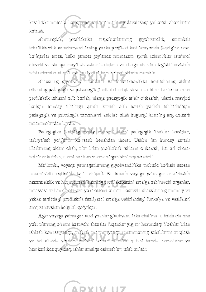 kasallikka mubtalo bo’lgan bemorlarni majburiy davolashga yuborish choralarini ko’rish. Shuningdek, profilaktika inspektorlarining giyohvandlik, surunkali ichkilikbozlik va zaharvandlikning yakka profilaktikasi jarayonida faqatgina kasal bo’lganlar emas, balki jamoat joylarida muntazam spirtli ichimliklar iste’mol etuvchi va shunga moyil shaxslarni aniqlash va ularga nisbatan tegishli ravishda ta’sir choralarini qo’llash faoliyatini ham ko’rsatishimiz mumkin. Shaxsning giyohvand moddalar va ichkilikbozlikka berilishining oldini olishning pedagogik va psixologik jihatlarini aniqlash va ular bilan har tomonlama profilaktik ishlarni olib borish, ularga pedagogik ta’sir o’tkazish, ularda mavjud bo’lgan bunday illatlarga qarshi kurash olib borish yo’lida ishlatiladigan pedagogik va psixologik tomonlarni aniqlab olish bugungi kunning eng dolzarb muammolaridan biridir. Pedagogika fanining asosiy maqsadi ularni pedagogik jihatdan tavsiflab, tarbiyalash yo’llarini ko’rsatib berishdan iborat. Ushbu fan bunday zararli illatlarning oldini olish, ular bilan profilaktik ishlarni o’tkazish, har xil chora- tadbirlar ko’rish, ularni har tomonlama o’rganishni taqozo etadi. Ma’lumki, voyaga yetmaganlarning giyohvandlikka mubtalo bo’lishi asosan nazoratsizlik oqibatida kelib chiqadi. Bu borada voyaga yetmaganlar o’rtasida nazoratsizlik va huquqbuzarliklarning profilaktikasini amalga oshiruvchi organlar, muassasalar hamda ota-ona yoki otaona o’rnini bosuvchi shaxslarning umumiy va yakka tartibdagi profilaktik faoliyatni amalga oshirishdagi funksiya va vazifalari aniq va ravshan belgilab qo’yilgan. Agar voyaga yetmagan yoki yoshlar giyohvandlikka chalinsa, u holda ota-ona yoki ularning o’rnini bosuvchi shaxslar fuqarolar yig’ini huzuridagi Yoshlar bilan ishlash komissiyasiga, maktab ma’muriyatiga muammoning sabablarini aniqlash va hal etishda yordam berishni so’rab murojaat qilishi hamda bamaslahat va hamkorlikda quyidagi ishlar amalga oshirishlari talab etiladi: 