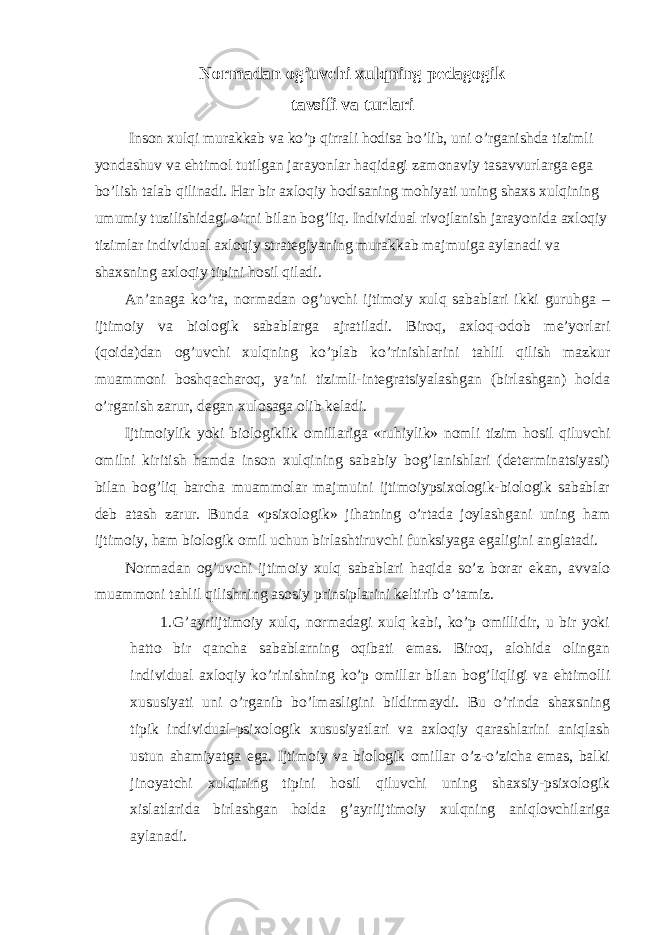 Normadan og’uvchi xulqning pedagogik tavsifi va turlari Inson xulqi murakkab va ko’p qirrali hodisa bo’lib, uni o’rganishda tizimli yondashuv va ehtimol tutilgan jarayonlar haqidagi zamonaviy tasavvurlarga ega bo’lish talab qilinadi. Har bir axloqiy hodisaning mohiyati uning shaxs xulqining umumiy tuzilishidagi o’rni bilan bog’liq. Individual rivojlanish jarayonida axloqiy tizimlar individual axloqiy strategiyaning murakkab majmuiga aylanadi va shaxsning axloqiy tipini hosil qiladi. An’anaga ko’ra, normadan og’uvchi ijtimoiy xulq sabablari ikki guruhga – ijtimoiy va biologik sabablarga ajratiladi. Biroq, axloq-odob me’yorlari (qoida)dan og’uvchi xulqning ko’plab ko’rinishlarini tahlil qilish mazkur muammoni boshqacharoq, ya’ni tizimli-integratsiyalashgan (birlashgan) holda o’rganish zarur, degan xulosaga olib keladi. Ijtimoiylik yoki biologiklik omillariga «ruhiylik» nomli tizim hosil qiluvchi omilni kiritish hamda inson xulqining sababiy bog’lanishlari (determinatsiyasi) bilan bog’liq barcha muammolar majmuini ijtimoiypsixologik-biologik sabablar deb atash zarur. Bunda «psixologik» jihatning o’rtada joylashgani uning ham ijtimoiy, ham biologik omil uchun birlashtiruvchi funksiyaga egaligini anglatadi. Normadan og’uvchi ijtimoiy xulq sabablari haqida so’z borar ekan, avvalo muammoni tahlil qilishning asosiy prinsiplarini keltirib o’tamiz. 1. G’ayriijtimoiy xulq, normadagi xulq kabi, ko’p omillidir, u bir yoki hatto bir qancha sabablarning oqibati emas. Biroq, alohida olingan individual axloqiy ko’rinishning ko’p omillar bilan bog’liqligi va ehtimolli xususiyati uni o’rganib bo’lmasligini bildirmaydi. Bu o’rinda shaxsning tipik individual-psixologik xususiyatlari va axloqiy qarashlarini aniqlash ustun ahamiyatga ega. Ijtimoiy va biologik omillar o’z-o’zicha emas, balki jinoyatchi xulqining tipini hosil qiluvchi uning shaxsiy-psixologik xislatlarida birlashgan holda g’ayriijtimoiy xulqning aniqlovchilariga aylanadi. 