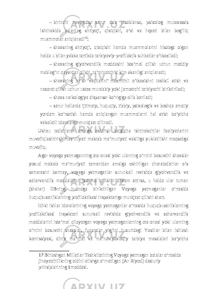 – birinchi navbatda, zarur deb hisoblansa, psixolog mutaxassis ishtirokida bolaning ehtiyoji, qiziqishi, o’zi va hayoti bilan bog’liq muammolar aniqlanadi 12 ; – shaxsning ehtiyoji, qiziqishi hamda muammolarini hisobga olgan holda u bilan yakka tartibda tarbiyaviy-profilaktik suhbatlar o’tkaziladi; – shaxsning giyohvandlik moddasini iste’mol qilish uchun moddiy mablag’ni qayerdan olishi, ta’minotchisi kim ekanligi aniqlanadi; – shaxsning bo’sh vaqtlarini mazmunli o’tkazishni tashkil etish va nazorat qilish uchun ustoz-murabbiy yoki jamoatchi tarbiyachi biriktiriladi; – shaxs narkologiya dispanser ko’rigiga olib boriladi; – zarur hollarda ijtimoiy, huquqiy, tibbiy, psixologik va boshqa amaliy yordam ko’rsatish hamda aniqlangan muammolarni hal etish bo’yicha vakolatli idoralarga murojaat qilinadi. Ushbu tadbirlarni amalga oshirish bo’yicha ishtirokchilar faoliyatlarini muvofiqlashtirish mas’uliyati maktab ma’muriyati vakiliga yuklatilishi maqsadga muvofiq. Agar voyaga yetmaganning ota-onasi yoki ularning o’rnini bosuvchi shaxslar yoxud maktab ma’muriyati tomonidan amalga oshirilgan choratadbirlar o’z samarasini bermay, voyaga yetmaganlar surunkali ravishda giyohvandlik va zaharvandlik moddalarini iste’mol qilishni davom ettirsa, u holda ular tuman (shahar) IIBning hududga biriktirilgan Voyaga yetmaganlar o’rtasida huquqbuzarliklarning profilaktikasi inspektoriga murojaat qilishi shart. Ichki ishlar idoralarining voyaga yetmaganlar o’rtasida huquqbuzarliklarning profilaktikasi inspektori surunkali ravishda giyohvandlik va zaharvandlik moddalarini iste’mol qilayotgan voyaga yetmaganlarning ota-onasi yoki ularning o’rnini bosuvchi shaxslar, fuqarolar yig’ini huzuridagi Yoshlar bilan ishlash komissiyasi, diniy ma’rifat va ma’naviyaxloqiy tarbiya masalalari bo’yicha 12 Birlashgan Millatlar Tashkilotining Voyaga yetmagan bolalar o‘rtasida jinoyatchilikning oldini olishga o‘rnatilgan (Ar-Riyod) dasturiy prinsiplarining 1moddasi. 