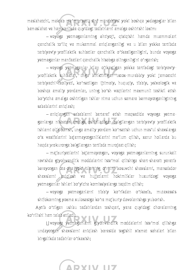 maslahatchi, maktab ma’muriyati, sinf murabbiysi yoki boshqa pedagoglar bilan bamaslahat va hamkorlikda quyidagi tadbirlarni amalga oshirishi lozim: – voyaga yetmaganlarning ehtiyoji, qiziqishi hamda muammolari qanchalik to’liq va mukammal aniqlanganligi va u bilan yakka tartibda tarbiyaviy-profilaktik suhbatlar qanchalik o’tkazilganligini, bunda voyaga yetmaganlar manfaatlari qanchalik hisobga olinganligini o’rganish; – voyaga yetmaganlar bilan o’tkazilgan yakka tartibdagi tarbiyaviy- profilaktik suhbatlar, unga biriktirilgan ustoz-murabbiy yoki jamoatchi tarbiyachi faoliyati, ko’rsatilgan ijtimoiy, huquqiy, tibbiy, psixologik va boshqa amaliy yordamlar, uning bo’sh vaqtlarini mazmunli tashkil etish bo’yicha amalga oshirilgan ishlar nima uchun samara bermayotganligining sabablarini aniqlash; – aniqlangan sabablarni bartaraf etish maqsadida voyaga yetma- ganlarga nisbatan amalga oshiriladigan belgilangan tarbiyaviy profilaktik ishlarni olib borish, unga amaliy yordam ko’rsatish uchun mas’ul shaxslarga o’z vazifalarini bajarmayotganliklarini ma’lum qilish, zarur hollarda bu haqda prokurorga belgilangan tartibda murojaat qilish; – majburiyatlarini bajarmayotgan, voyaga yetmaganlarning surunkali ravishda giyohvandlik moddalarini iste’mol qilishiga shart-sharoit yaratib berayotgan ota-ona yoki ularning o’rnini bosuvchi shaxslarni, mansabdor shaxslarni aniqlash va hujjatlarni hokimliklar huzuridagi voyaga yetmaganlar ishlari bo’yicha komissiyalarga taqdim qilish; – voyaga yetmaganlarni tibbiy ko’rikdan o’tkazib, mutaxassis shifokorning yozma xulosasiga ko’ra majburiy davolanishga yuborish. Aytib o’tilgan ushbu tadbirlardan tashqari, yana quyidagi choralarning ko’rilishi ham talab etiladi:  voyaga yetmaganlarni giyohvandlik moddalarini iste’mol qilishga undayotgan shaxslarni aniqlash borasida tegishli xizmat sohalari bilan birgalikda tadbirlar o’tkazish; 