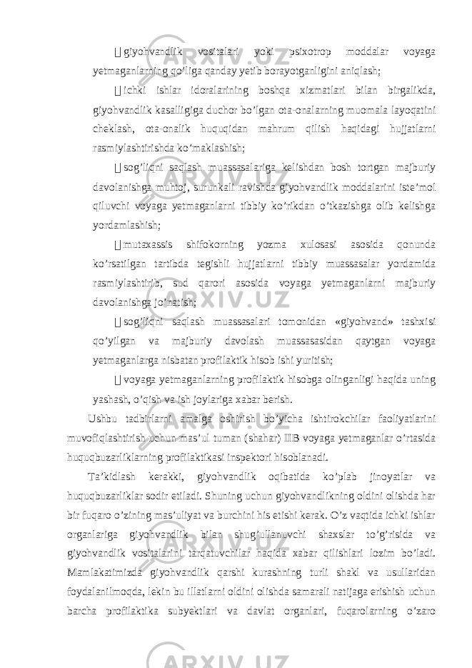  giyohvandlik vositalari yoki psixotrop moddalar voyaga yetmaganlarning qo’liga qanday yetib borayotganligini aniqlash;  ichki ishlar idoralarining boshqa xizmatlari bilan birgalikda, giyohvandlik kasalligiga duchor bo’lgan ota-onalarning muomala layoqatini cheklash, ota-onalik huquqidan mahrum qilish haqidagi hujjatlarni rasmiylashtirishda ko’maklashish;  sog’liqni saqlash muassasalariga kelishdan bosh tortgan majburiy davolanishga muhtoj, surunkali ravishda giyohvandlik moddalarini iste’mol qiluvchi voyaga yetmaganlarni tibbiy ko’rikdan o’tkazishga olib kelishga yordamlashish;  mutaxassis shifokorning yozma xulosasi asosida qonunda ko’rsatilgan tartibda tegishli hujjatlarni tibbiy muassasalar yordamida rasmiylashtirib, sud qarori asosida voyaga yetmaganlarni majburiy davolanishga jo’natish;  sog’liqni saqlash muassasalari tomonidan «giyohvand» tashxisi qo’yilgan va majburiy davolash muassasasidan qaytgan voyaga yetmaganlarga nisbatan profilaktik hisob ishi yuritish;  voyaga yetmaganlarning profilaktik hisobga olinganligi haqida uning yashash, o’qish va ish joylariga xabar berish. Ushbu tadbirlarni amalga oshirish bo’yicha ishtirokchilar faoliyatlarini muvofiqlashtirish uchun mas’ul tuman (shahar) IIB voyaga yetmaganlar o’rtasida huquqbuzarliklarning profilaktikasi inspektori hisoblanadi. Ta’kidlash kerakki, giyohvandlik oqibatida ko’plab jinoyatlar va huquqbuzarliklar sodir etiladi. Shuning uchun giyohvandlikning oldini olishda har bir fuqaro o’zining mas’uliyat va burchini his etishi kerak. O’z vaqtida ichki ishlar organlariga giyohvandlik bilan shug’ullanuvchi shaxslar to’g’risida va giyohvandlik vositalarini tarqatuvchilar haqida xabar qilishlari lozim bo’ladi. Mamlakatimizda giyohvandlik qarshi kurashning turli shakl va usullaridan foydalanilmoqda, lekin bu illatlarni oldini olishda samarali natijaga erishish uchun barcha profilaktika subyektlari va davlat organlari, fuqarolarning o’zaro 