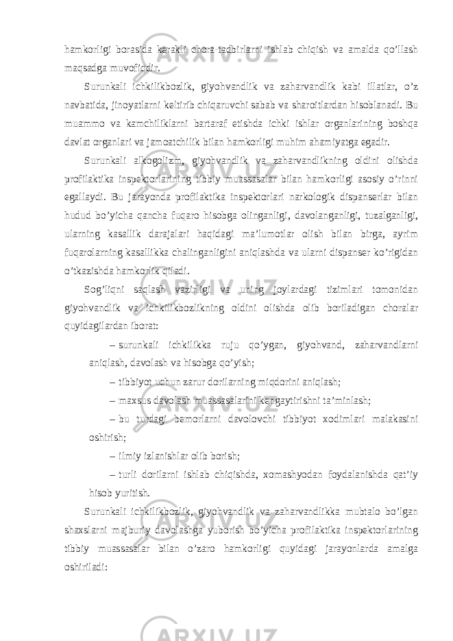 hamkorligi borasida kerakli chora-tadbirlarni ishlab chiqish va amalda qo’llash maqsadga muvofiqdir. Surunkali ichkilikbozlik, giyohvandlik va zaharvandlik kabi illatlar, o’z navbatida, jinoyatlarni keltirib chiqaruvchi sabab va sharoitlardan hisoblanadi. Bu muammo va kamchiliklarni bartaraf etishda ichki ishlar organlarining boshqa davlat organlari va jamoatchilik bilan hamkorligi muhim ahamiyatga egadir. Surunkali alkogolizm, giyohvandlik va zaharvandlikning oldini olishda profilaktika inspektorlarining tibbiy muassasalar bilan hamkorligi asosiy o’rinni egallaydi. Bu jarayonda profilaktika inspektorlari narkologik dispanserlar bilan hudud bo’yicha qancha fuqaro hisobga olinganligi, davolanganligi, tuzalganligi, ularning kasallik darajalari haqidagi ma’lumotlar olish bilan birga, ayrim fuqarolarning kasallikka chalinganligini aniqlashda va ularni dispanser ko’rigidan o’tkazishda hamkorlik qiladi. Sog’liqni saqlash vazirligi va uning joylardagi tizimlari tomonidan giyohvandlik va ichkilikbozlikning oldini olishda olib boriladigan choralar quyidagilardan iborat: – surunkali ichkilikka ruju qo’ygan, giyohvand, zaharvandlarni aniqlash, davolash va hisobga qo’yish; – tibbiyot uchun zarur dorilarning miqdorini aniqlash; – maxsus davolash muassasalarini kengaytirishni ta’minlash; – bu turdagi bemorlarni davolovchi tibbiyot xodimlari malakasini oshirish; – ilmiy izlanishlar olib borish; – turli dorilarni ishlab chiqishda, xomashyodan foydalanishda qat’iy hisob yuritish. Surunkali ichkilikbozlik, giyohvandlik va zaharvandlikka mubtalo bo’lgan shaxslarni majburiy davolashga yuborish bo’yicha profilaktika inspektorlarining tibbiy muassasalar bilan o’zaro hamkorligi quyidagi jarayonlarda amalga oshiriladi: 