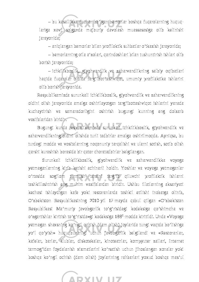 – bu kasallikka duchor bo’lgan bemorlar boshqa fuqarolarning huquq- lariga xavf solganda majburiy davolash muassasasiga olib kelinishi jarayonida; – aniqlangan bemorlar bilan profilaktik suhbatlar o’tkazish jarayonida; – bemorlarning oila a’zolari, qarindoshlari bilan tushuntirish ishlari olib borish jarayonida; – ichkilikbozlik, giyohvandlik va zaharvandlikning salbiy oqibatlari haqida fuqarolar oldida targ’ibot-tashviqot, umumiy profilaktika ishlarini olib borish jarayonida. Respublikamizda surunkali ichkilikbozlik, giyohvandlik va zaharvandlikning oldini olish jarayonida amalga oshirilayotgan targ’ibottashviqot ishlarini yanada kuchaytirish va samaradorligini oshirish bugungi kunning eng dolzarb vazifalaridan biridir. Bugungi kunda respublikamizda surunkali ichkilikbozlik, giyohvandlik va zaharvandlikning oldini olishda turli tadbirlar amalga oshirilmoqda. Ayniqsa, bu turdagi modda va vositalarning noqonuniy tarqalishi va ularni sotish, sotib olish qarshi kurashish borasida bir qator choratadbirlar belgilangan. Surunkali ichkilikbozlik, giyohvandlik va zaharvandlikka voyaga yetmaganlarning kirib ketishi achinarli holdir. Yoshlar va voyaga yetmaganlar o’rtasida sog’lom turmush tarzini targ’ib qiluvchi profilaktik ishlarni tashkillashtirish eng muhim vazifalardan biridir. Ushbu illatlarning aksariyati kechasi ishlaydigan kafe yoki restoranlarda tashkil etilishi inobatga olinib, O’zbekiston Respublikasining 2010-yil 17-mayda qabul qilgan «O’zbekiston Respublikasi Ma’muriy javobgarlik to’g’risidagi kodeksiga qo’shimcha va o’zgartishlar kiritish to’g’risida»gi kodeksiga 188 2 -modda kiritildi. Unda «Voyaga yetmagan shaxsning ko’ngil ochish (dam olish) joylarida tungi vaqtda bo’lishiga yo’l qo’yish» huquqbuzarligi uchun javobgarlik belgilandi va «Restoranlar, kafelar, barlar, klublar, diskotekalar, kinoteatrlar, kompyuter zallari, Internet tarmog’idan foydalanish xizmatlarini ko’rsatish uchun jihozlangan xonalar yoki boshqa ko’ngil ochish (dam olish) joylarining rahbarlari yoxud boshqa mas’ul 