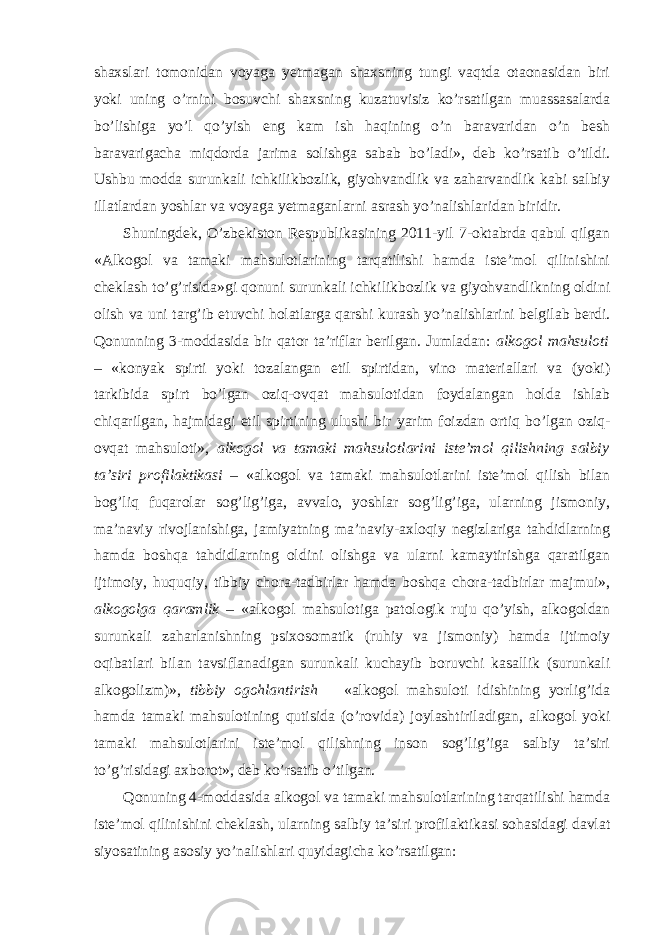 shaxslari tomonidan voyaga yetmagan shaxsning tungi vaqtda otaonasidan biri yoki uning o’rnini bosuvchi shaxsning kuzatuvisiz ko’rsatilgan muassasalarda bo’lishiga yo’l qo’yish eng kam ish haqining o’n baravaridan o’n besh baravarigacha miqdorda jarima solishga sabab bo’ladi», deb ko’rsatib o’tildi. Ushbu modda surunkali ichkilikbozlik, giyohvandlik va zaharvandlik kabi salbiy illatlardan yoshlar va voyaga yetmaganlarni asrash yo’nalishlaridan biridir. Shuningdek, O’zbekiston Respublikasining 2011-yil 7-oktabrda qabul qilgan «Alkogol va tamaki mahsulotlarining tarqatilishi hamda iste’mol qilinishini cheklash to’g’risida»gi qonuni surunkali ichkilikbozlik va giyohvandlikning oldini olish va uni targ’ib etuvchi holatlarga qarshi kurash yo’nalishlarini belgilab berdi. Qonunning 3-moddasida bir qator ta’riflar berilgan. Jumladan: alkogol mahsuloti – «konyak spirti yoki tozalangan etil spirtidan, vino materiallari va (yoki) tarkibida spirt bo’lgan oziq-ovqat mahsulotidan foydalangan holda ishlab chiqarilgan, hajmidagi etil spirtining ulushi bir yarim foizdan ortiq bo’lgan oziq- ovqat mahsuloti», alkogol va tamaki mahsulotlarini iste’mol qilishning salbiy ta’siri profilaktikasi – «alkogol va tamaki mahsulotlarini iste’mol qilish bilan bog’liq fuqarolar sog’lig’iga, avvalo, yoshlar sog’lig’iga, ularning jismoniy, ma’naviy rivojlanishiga, jamiyatning ma’naviy-axloqiy negizlariga tahdidlarning hamda boshqa tahdidlarning oldini olishga va ularni kamaytirishga qaratilgan ijtimoiy, huquqiy, tibbiy chora-tadbirlar hamda boshqa chora-tadbirlar majmui», alkogolga qaramlik – «alkogol mahsulotiga patologik ruju qo’yish, alkogoldan surunkali zaharlanishning psixosomatik (ruhiy va jismoniy) hamda ijtimoiy oqibatlari bilan tavsiflanadigan surunkali kuchayib boruvchi kasallik (surunkali alkogolizm)», tibbiy ogohlantirish – «alkogol mahsuloti idishining yorlig’ida hamda tamaki mahsulotining qutisida (o’rovida) joylashtiriladigan, alkogol yoki tamaki mahsulotlarini iste’mol qilishning inson sog’lig’iga salbiy ta’siri to’g’risidagi axborot», deb ko’rsatib o’tilgan. Qonuning 4-moddasida alkogol va tamaki mahsulotlarining tarqatilishi hamda iste’mol qilinishini cheklash, ularning salbiy ta’siri profilaktikasi sohasidagi davlat siyosatining asosiy yo’nalishlari quyidagicha ko’rsatilgan: 