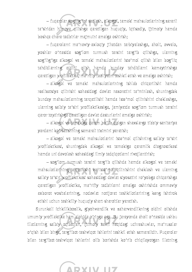 – fuqarolar sog’lig’ini saqlash, alkogol, tamaki mahsulotlarining zararli ta’siridan himoya qilishga qaratilgan huquqiy, iqtisodiy, ijtimoiy hamda boshqa chora-tadbirlar majmuini amalga oshirish; – fuqarolarni ma’naviy-axloqiy jihatdan tarbiyalashga, aholi, avvalo, yoshlar o’rtasida sog’lom turmush tarzini targ’ib qilishga, ularning sog’lig’iga alkogol va tamaki mahsulotlarini iste’mol qilish bilan bog’liq tahdidlarning oldini olish hamda bunday tahdidlarni kamaytirishga qaratilgan profilaktika, ma’rifiy faoliyatni tashkil etish va amalga oshirish; – alkogol va tamaki mahsulotlarining ishlab chiqarilishi hamda realizatsiya qilinishi sohasidagi davlat nazoratini ta’minlash, shuningdek bunday mahsulotlarning tarqatilishi hamda iste’mol qilinishini cheklashga, ularning salbiy ta’siri profilaktikasiga, jamiyatda sog’lom turmush tarzini qaror toptirishga qaratilgan davlat dasturlarini amalga oshirish; – alkogol va tamakiga qaram bo’lib qolgan shaxslarga tibbiy-sanitariya yordami ko’rsatishning samarali tizimini yaratish; – alkogol va tamaki mahsulotlarini iste’mol qilishning salbiy ta’siri profilaktikasi, shuningdek alkogol va tamakiga qaramlik diagnostikasi hamda uni davolash sohasidagi ilmiy tadqiqotlarni rivojlantirish; – sog’lom turmush tarzini targ’ib qilishda hamda alkogol va tamaki mahsulotlarining tarqatilishi va iste’mol qilinishini cheklash va ularning salbiy ta’siri profilaktikasi sohasidagi davlat siyosatini ro’yobga chiqarishga qaratilgan profilaktika, ma’rifiy tadbirlarni amalga oshirishda ommaviy axborot vositalarining, nodavlat notijorat tashkilotlarining keng ishtirok etishi uchun tashkiliy-huquqiy shart-sharoitlar yaratish. Surunkali ichkilikbozlik, giyohvandlik va zaharvandlikning oldini olishda umumiy profilaktika ham alohida o’ringa ega. Bu jarayonda aholi o’rtasida ushbu illatlarning salbiy oqibatlari, ijtimoiy xavfi haqidagi uchrashuvlar, ma’ruzalar o’qish bilan birga, targ’ibot-tashviqot ishlarini tashkil etish samaralidir. Fuqarolar bilan targ’ibot-tashviqot ishlarini olib borishda ko’rib chiqilayotgan illatning 