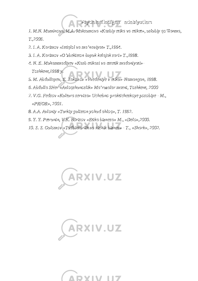  Foydalaniladigan adabiyotlar: 1. M.N. Muminova, M.A. Maksumova «Kasbiy etika va etiket», uslubiy qo’llanma, T.,2006. 2. I. A. Karimov «Istiqlol va ma’naviyat» T.,1994. 3. I. A. Karimov «O’zbekiston buyuk kelajak sari» T.,1998. 4. N. E. Muhammadiyev «Kasb etikasi va estetik madaniyati»- Toshkent,1998 y. 5. M. Abdullayev, E. Xakimov «Vvedeniye v etiku»-Namangan, 1998. 6. Abdulla SHer «Axloqshunoslik» Ma’ruzalar matni, Toshkent, 2000 7. V.G. Fedsov «Kultura servisa» Uchebno-prakticheskoye posobiye - M., «PRIOR», 2001. 8. A.A. Avloniy «Turkiy guliston yohud ahloq», T. 1992. 9. Y. Y. Petrunin, V.K. Borisov «Etika biznesa» M., «Delo»,2000. 10. S. S. Gulomov «Tadbirkorlik va kichik biznes» - T., «Shark», 2002. 