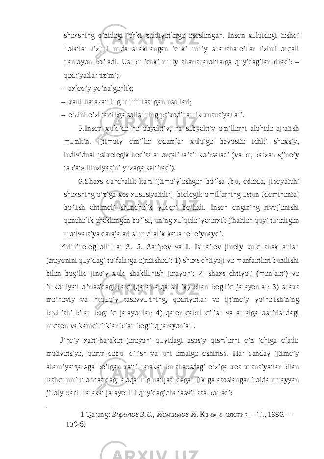 shaxsning o’zidagi ichki ziddiyatlarga asoslangan. Inson xulqidagi tashqi holatlar tizimi unda shakllangan ichki ruhiy shartsharoitlar tizimi orqali namoyon bo’ladi. Ushbu ichki ruhiy shartsharoitlarga quyidagilar kiradi: – qadriyatlar tizimi; – axloqiy yo’nalganlik; – xatti-harakatning umumlashgan usullari; – o’zini o’zi tartibga solishning psixodinamik xususiyatlari. 5. Inson xulqida na obyektiv, na subyektiv omillarni alohida ajratish mumkin. Ijtimoiy omillar odamlar xulqiga bevosita ichki shaxsiy, individual-psixologik hodisalar orqali ta’sir ko’rsatadi (va bu, ba’zan «jinoiy tabiat» illuziyasini yuzaga keltiradi). 6. Shaxs qanchalik kam ijtimoiylashgan bo’lsa (bu, odatda, jinoyatchi shaxsning o’ziga xos xususiyatidir), biologik omillarning ustun (dominanta) bo’lish ehtimoli shunchalik yuqori bo’ladi. Inson ongining rivojlanishi qanchalik cheklangan bo’lsa, uning xulqida iyerarxik jihatdan quyi turadigan motivatsiya darajalari shunchalik katta rol o’ynaydi. Kriminolog olimlar Z. S. Zaripov va I. Ismailov jinoiy xulq shakllanish jarayonini quyidagi toifalarga ajratishadi: 1) shaxs ehtiyoji va manfaatlari buzilishi bilan bog’liq jinoiy xulq shakllanish jarayoni; 2) shaxs ehtiyoji (manfaati) va imkoniyati o’rtasidagi farq (qarama-qarshilik) bilan bog’liq jarayonlar; 3) shaxs ma’naviy va huquqiy tasavvurining, qadriyatlar va ijtimoiy yo’nalishining buzilishi bilan bog’liq jarayonlar; 4) qaror qabul qilish va amalga oshirishdagi nuqson va kamchiliklar bilan bog’liq jarayonlar 1 . Jinoiy xatti-harakat jarayoni quyidagi asosiy qismlarni o’z ichiga oladi: motivatsiya, qaror qabul qilish va uni amalga oshirish. Har qanday ijtimoiy ahamiyatga ega bo’lgan xatti-harakat bu shaxsdagi o’ziga xos xususiyatlar bilan tashqi muhit o’rtasidagi aloqaning natijasi degan fikrga asoslangan holda muayyan jinoiy xatti-harakat jarayonini quyidagicha tasvirlasa bo’ladi: 1 Qarang: Зарипов З.С., Исмаилов И . Криминология. – Т., 1996. – 130-б. 