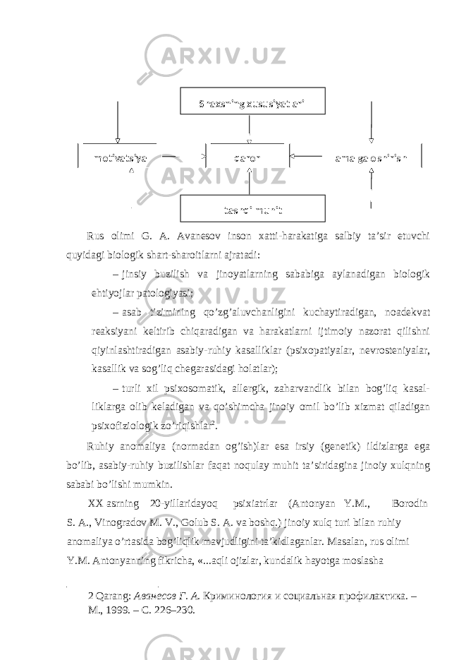  Rus olimi G. A. Avanesov inson xatti-harakatiga salbiy ta’sir etuvchi quyidagi biologik shart-sharoitlarni ajratadi: – jinsiy buzilish va jinoyatlarning sababiga aylanadigan biologik ehtiyojlar patologiyasi; – asab tizimining qo’zg’aluvchanligini kuchaytiradigan, noadekvat reaksiyani keltirib chiqaradigan va harakatlarni ijtimoiy nazorat qilishni qiyinlashtiradigan asabiy-ruhiy kasalliklar (psixopatiyalar, nevrosteniyalar, kasallik va sog’liq chegarasidagi holatlar); – turli xil psixosomatik, allergik, zaharvandlik bilan bog’liq kasal- liklarga olib keladigan va qo’shimcha jinoiy omil bo’lib xizmat qiladigan psixofiziologik zo’riqishlar 2 . Ruhiy anomaliya (normadan og’ish)lar esa irsiy (genetik) ildizlarga ega bo’lib, asabiy-ruhiy buzilishlar faqat noqulay muhit ta’siridagina jinoiy xulqning sababi bo’lishi mumkin. XX asrning 20-yillaridayoq psixiatrlar (Antonyan Y.M., Borodin S. A., Vinogradov M. V., Golub S. A. va boshq.) jinoiy xulq turi bilan ruhiy anomaliya o’rtasida bog’liqlik mavjudligini ta’kidlaganlar. Masalan, rus olimi Y.M. Antonyanning fikricha, «...aqli ojizlar, kundalik hayotga moslasha 2 Qarang: Аванесов Г. А . Криминология и социальная профилактика. – М., 1999. – С. 226–230. Shaxsning xususiyatlari motivatsiya qaror amalga oshirish tashqi muhit 