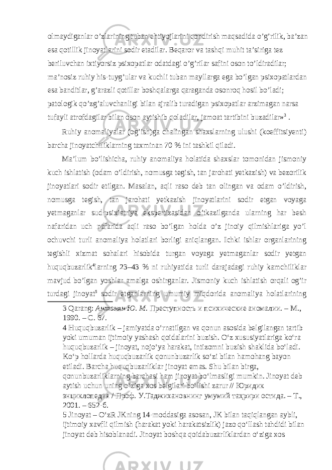 olmaydiganlar o’zlarining tuban ehtiyojlarini qondirish maqsadida o’g’rilik, ba’zan esa qotillik jinoyatlarini sodir etadilar. Beqaror va tashqi muhit ta’siriga tez beriluvchan ixtiyorsiz psixopatlar odatdagi o’g’rilar safini oson to’ldiradilar; ma’nosiz ruhiy his-tuyg’ular va kuchli tuban mayllarga ega bo’lgan psixopatlardan esa banditlar, g’arazli qotillar boshqalarga qaraganda osonroq hosil bo’ladi; patologik qo’zg’aluvchanligi bilan ajralib turadigan psixopatlar arzimagan narsa tufayli atrofdagilar bilan oson aytishib qoladilar, jamoat tartibini buzadilar» 3 . Ruhiy anomaliyalar (og’ish)ga chalingan shaxslarning ulushi (koeffitsiyenti) barcha jinoyatchiliklarning taxminan 70 % ini tashkil qiladi. Ma’lum bo’lishicha, ruhiy anomaliya holatida shaxslar tomonidan jismoniy kuch ishlatish (odam o’ldirish, nomusga tegish, tan jarohati yetkazish) va bezorilik jinoyatlari sodir etilgan. Masalan, aqli raso deb tan olingan va odam o’ldirish, nomusga tegish, tan jarohati yetkazish jinoyatlarini sodir etgan voyaga yetmaganlar sud-psixiatriya ekspertizasidan o’tkazilganda ularning har besh nafaridan uch nafarida aqli raso bo’lgan holda o’z jinoiy qilmishlariga yo’l ochuvchi turli anomaliya holatlari borligi aniqlangan. Ichki ishlar organlarining tegishli xizmat sohalari hisobida turgan voyaga yetmaganlar sodir yetgan huquqbuzarlik 4 larning 23–43 % ni ruhiyatida turli darajadagi ruhiy kamchiliklar mavjud bo’lgan yoshlar amalga oshirganlar. Jismoniy kuch ishlatish orqali og’ir turdagi jinoyat 5 sodir etganlarning umumiy miqdorida anomaliya holatlarining 3 Qarang: Антонян Ю. М . Преступность и психические аномалии. – М., 1990. – С. 67. 4 Huquqbuzarlik – jamiyatda o‘rnatilgan va qonun asosida belgilangan tartib yoki umuman ijtimoiy yashash qoidalarini buzish. O‘z xususiyatlariga ko‘ra huquqbuzarlik – jinoyat, nojo‘ya harakat, intizomni buzish shaklida bo‘ladi. Ko‘p hollarda huquqbuzarlik qonunbuzarlik so‘zi bilan hamohang bayon etiladi. Barcha huquqbuzarliklar jinoyat emas. Shu bilan birga, qonunbuzarliklarning barchasi ham jinoyat bo‘lmasligi mumkin. Jinoyat deb aytish uchun uning o‘ziga xos belgilari bo‘lishi zarur // Юридик энциклопедия / Проф . У . Таджихановнинг умумий таҳрири остида . – Т ., 2001. – 652- б . 5 Jinoyat – O‘zR JKning 14-moddasiga asosan, JK bilan taqiqlangan aybli, ijtimoiy xavfli qilmish (harakat yoki harakatsizlik) jazo qo‘llash tahdidi bilan jinoyat deb hisoblanadi. Jinoyat boshqa qoidabuzarliklardan o‘ziga xos 