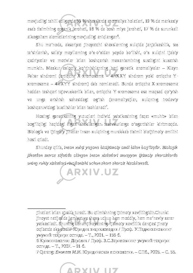 mavjudligi tahlil etilganda 33 % shaxslarda anomaliya holatlari, 19 % da markaziy asab tizimining organik jarohati, 18 % da bosh miya jarohati, 17 % da surunkali alkogolizm alomatlarining mavjudligi aniqlangan 6 . Shu ma’noda, aksariyat jinoyatchi shaxslarning xulqida janjalkashlik, tez ta’sirlanish, salbiy mayllarning o’z-o’zidan paydo bo’lishi, o’z xulqini ijobiy qadriyatlar va motivlar bilan boshqarish mexanizmining sustligini kuzatish mumkin. Mazkur axloqiy ko’rinishlarning bari genetik anomaliyalar – Klayn Felter sindromi (ortiqcha X-xromosoma – 47/XXY sindrom yoki ortiqcha Y- xromosoma – 47/XYY sindrom) deb nomlanadi. Bunda ortiqcha X-xromosoma haddan tashqari tajovuzkorlik bilan, ortiqcha Y-xromosoma esa maqsad qo’yish va unga erishish sohasidagi og’ish (anomaliya)lar, xulqning irodaviy boshqaruvidagi buzilishlar bilan izohlanadi 7 . Hozirgi genetikaning yutuqlari individ psixikasining faqat «muhit» bilan bog’liqligi haqidagi ilgari shakllangan tasavvurlarga o’zgartishlar kiritmoqda. Biologik va ijtimoiy jihatlar inson xulqining murakkab tizimli bioijtimoiy omilini hosil qiladi. Shunday qilib, inson xulqi yagona bioijtimoiy omil bilan bog’liqdir. Biologik jihatdan meros sifatida olingan inson xislatlari muayyan ijtimoiy sharoitlarda uning ruhiy xislatlari rivojlanishi uchun shart-sharoit hisoblanadi. jihatlari bilan ajralib turadi. Bu qilmishning ijtimoiy xavfliligidir.Chunki jinoyat natijasida jamiyat va shaxs uchun ham moddiy, ham ma’naviy zarar yetkaziladi. Shuning uchun jinoyatning ijtimoiy xavflilik darajasi jinoiy oqibatda aks etadi// Юридик энциклопедия / Проф . У . Таджихановнинг умумий таҳрири остида . – Т ., 2001. – 156- б . 6 Криминология: Дарслик / Проф. З.С.Зариповнинг умумий таҳрири остида. – Т., 2007. – 91-б. 7 Qarang: Еникеев М.И . Юридическая психология . – СПб., 2005. – С. 55. 