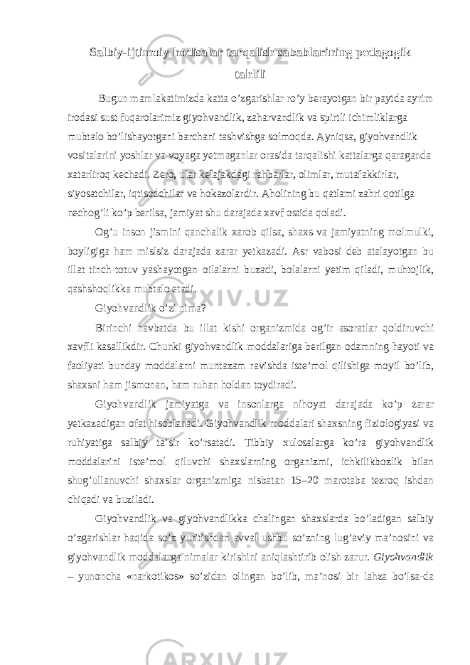 Salbiy-ijtimoiy hodisalar tarqalish sabablarining pedagogik tahlili Bugun mamlakatimizda katta o’zgarishlar ro’y berayotgan bir paytda ayrim irodasi sust fuqarolarimiz giyohvandlik, zaharvandlik va spirtli ichimliklarga mubtalo bo’lishayotgani barchani tashvishga solmoqda. Ayniqsa, giyohvandlik vositalarini yoshlar va voyaga yetmaganlar orasida tarqalishi kattalarga qaraganda xatarliroq kechadi. Zero, ular kelajakdagi rahbarlar, olimlar, mutafakkirlar, siyosatchilar, iqtisodchilar va hokazolardir. Aholining bu qatlami zahri qotilga nechog’li ko’p berilsa, jamiyat shu darajada xavf ostida qoladi. Og’u inson jismini qanchalik xarob qilsa, shaxs va jamiyatning molmulki, boyligiga ham mislsiz darajada zarar yetkazadi. Asr vabosi deb atalayotgan bu illat tinch-totuv yashayotgan oilalarni buzadi, bolalarni yetim qiladi, muhtojlik, qashshoqlikka mubtalo etadi. Giyohvandlik o’zi nima? Birinchi navbatda bu illat kishi organizmida og’ir asoratlar qoldiruvchi xavfli kasallikdir. Chunki giyohvandlik moddalariga berilgan odamning hayoti va faoliyati bunday moddalarni muntazam ravishda iste’mol qilishiga moyil bo’lib, shaxsni ham jismonan, ham ruhan holdan toydiradi. Giyohvandlik jamiyatga va insonlarga nihoyat darajada ko’p zarar yetkazadigan ofat hisoblanadi. Giyohvandlik moddalari shaxsning fiziologiyasi va ruhiyatiga salbiy ta’sir ko’rsatadi. Tibbiy xulosalarga ko’ra giyohvandlik moddalarini iste’mol qiluvchi shaxslarning organizmi, ichkilikbozlik bilan shug’ullanuvchi shaxslar organizmiga nisbatan 15–20 marotaba tezroq ishdan chiqadi va buziladi. Giyohvandlik va giyohvandlikka chalingan shaxslarda bo’ladigan salbiy o’zgarishlar haqida so’z yuritishdan avval ushbu so’zning lug’aviy ma’nosini va giyohvandlik moddalarga nimalar kirishini aniqlashtirib olish zarur. Giyohvandlik – yunoncha «narkotikos» so’zidan olingan bo’lib, ma’nosi bir lahza bo’lsa-da 