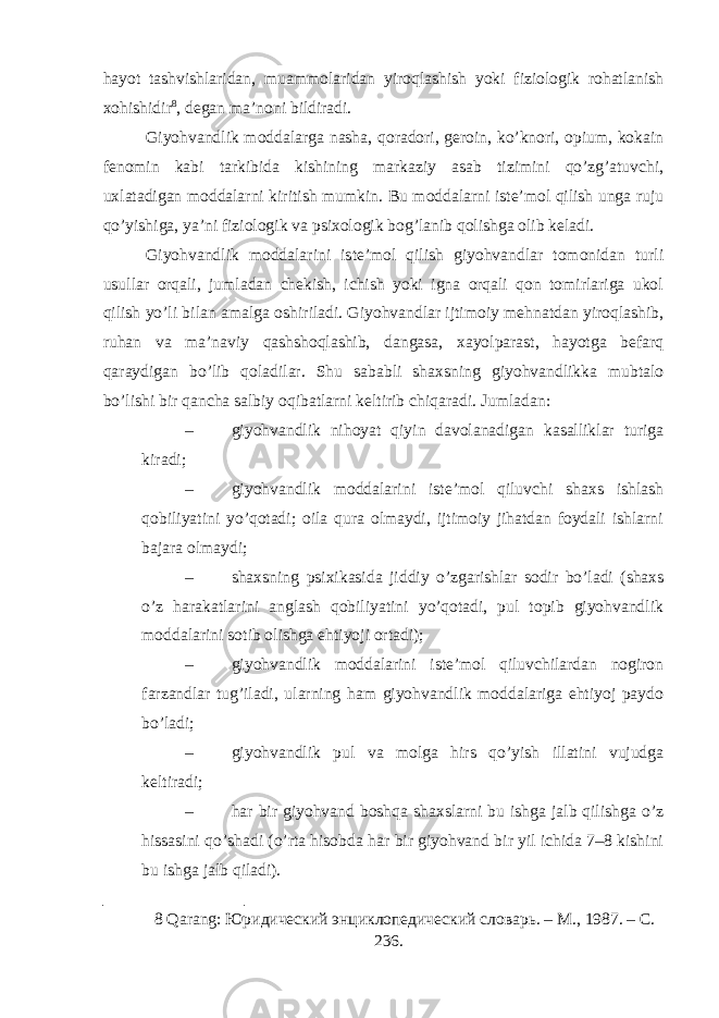 hayot tashvishlaridan, muammolaridan yiroqlashish yoki fiziologik rohatlanish xohishidir 8 , degan ma’noni bildiradi. Giyohvandlik moddalarga nasha, qoradori, geroin, ko’knori, opium, kokain fenomin kabi tarkibida kishining markaziy asab tizimini qo’zg’atuvchi, uxlatadigan moddalarni kiritish mumkin. Bu moddalarni iste’mol qilish unga ruju qo’yishiga, ya’ni fiziologik va psixologik bog’lanib qolishga olib keladi. Giyohvandlik moddalarini iste’mol qilish giyohvandlar tomonidan turli usullar orqali, jumladan chekish, ichish yoki igna orqali qon tomirlariga ukol qilish yo’li bilan amalga oshiriladi. Giyohvandlar ijtimoiy mehnatdan yiroqlashib, ruhan va ma’naviy qashshoqlashib, dangasa, xayolparast, hayotga befarq qaraydigan bo’lib qoladilar. Shu sababli shaxsning giyohvandlikka mubtalo bo’lishi bir qancha salbiy oqibatlarni keltirib chiqaradi. Jumladan: – giyohvandlik nihoyat qiyin davolanadigan kasalliklar turiga kiradi; – giyohvandlik moddalarini iste’mol qiluvchi shaxs ishlash qobiliyatini yo’qotadi; oila qura olmaydi, ijtimoiy jihatdan foydali ishlarni bajara olmaydi; – shaxsning psixikasida jiddiy o’zgarishlar sodir bo’ladi (shaxs o’z harakatlarini anglash qobiliyatini yo’qotadi, pul topib giyohvandlik moddalarini sotib olishga ehtiyoji ortadi); – giyohvandlik moddalarini iste’mol qiluvchilardan nogiron farzandlar tug’iladi, ularning ham giyohvandlik moddalariga ehtiyoj paydo bo’ladi; – giyohvandlik pul va molga hirs qo’yish illatini vujudga keltiradi; – har bir giyohvand boshqa shaxslarni bu ishga jalb qilishga o’z hissasini qo’shadi (o’rta hisobda har bir giyohvand bir yil ichida 7–8 kishini bu ishga jalb qiladi). 8 Qarang: Юридический энциклопедический словарь. – М., 1987. – С. 236. 