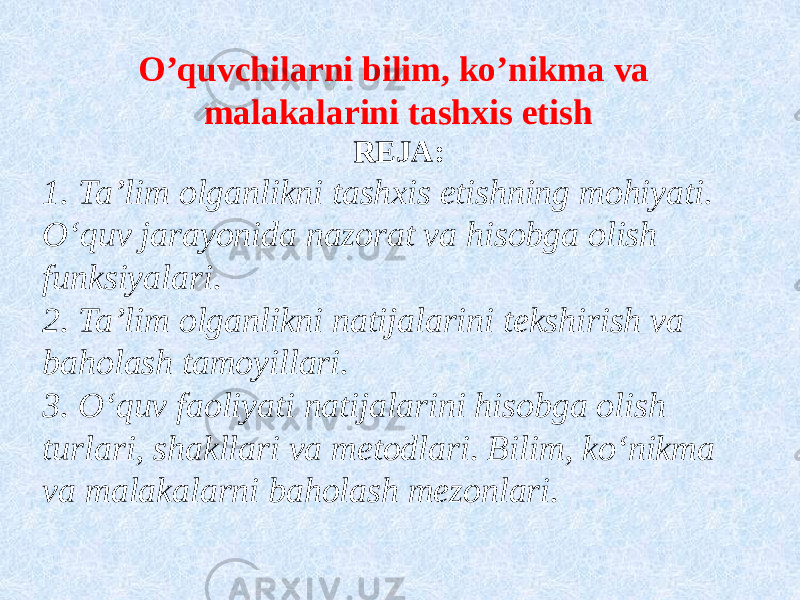 O’quvchilarni bilim, ko’nikma va malakalarini tashxis etish REJA: 1. Ta’lim olganlikni tashxis etishning mohiyati. O‘quv jarayonida nazorat va hisobga olish funksiyalari. 2. Ta’lim olganlikni natijalarini tekshirish va baholash tamoyillari. 3. O‘quv faoliyati natijalarini hisobga olish turlari, shakllari va metodlari. Bilim, ko‘nikma va malakalarni baholash mezonlari. 