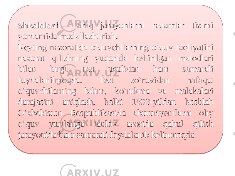 Shkalalash — aniq jarayonlarni raqamlar tizimi yordamida modellashtirish. Reyting nazoratida o’quvchilarning o’quv faoliyatini nazorat qilishning yuqorida keltirilgan metodlari bilan birga test usulidan ham samarali foydalanilmoqda. Test so’rovidan nafaqat o’quvchilarning bilim, ko’nikma va malakalari darajasini aniqlash, balki 1993-yildan boshlab O’zbekiston Respublikasida abuturiyentlarni oliy o’quv yurtlariga tanlov asosida qabul qilish jarayonida ham samarali foydalanib kelinmoqda.2B 27 0B0C0A 30 0D06 0105 1F 0C1D 0406 28 0C1D 09 