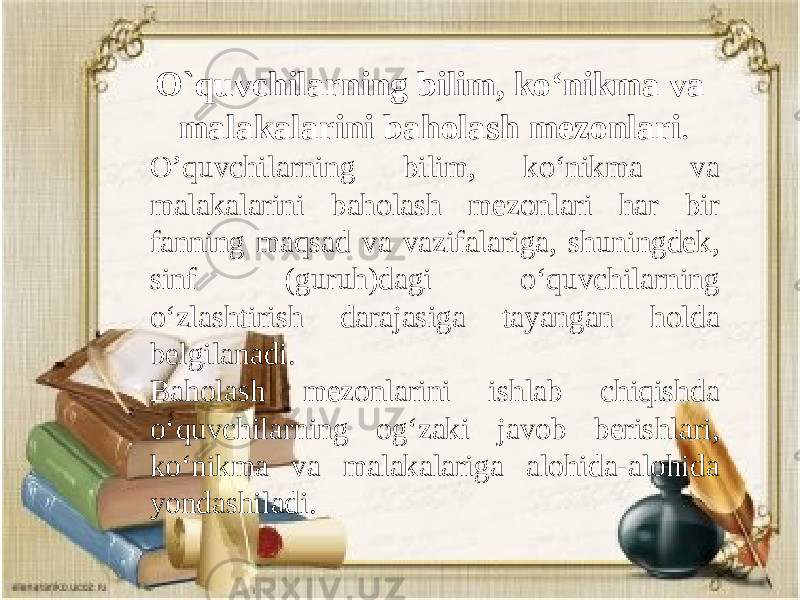 Gar inson ekansan, xalq manfaati yo’lida harakat qil O`quvchilarning bilim, ko‘nikma va malakalarini baholash mezonlari . O’quvchilarning bilim, ko‘nikma va malakalarini baholash mezonlari har bir fanning maqsad va vazifalariga, shuningdek, sinf (guruh)dagi o‘quvchilarning o‘zlashtirish darajasiga tayangan holda belgilanadi. Baholash mezonlarini ishlab chiqishda o‘quvchilarning og‘zaki javob berishlari, ko‘nikma va malakalariga alohida-alohida yondashiladi. 