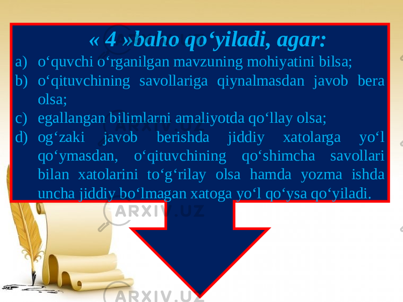  « 4 »baho qo‘yiladi, agar: a) o‘quvchi o‘rganilgan mavzuning mohiyatini bilsa; b) o‘qituvchining savollariga qiynalmasdan javob bera olsa; c) egallangan bilimlarni amaliyotda qo‘llay olsa; d) og‘zaki javob berishda jiddiy xatolarga yo‘l qo‘ymasdan, o‘qituvchining qo‘shimcha savollari bilan xatolarini to‘g‘rilay olsa hamda yozma ishda uncha jiddiy bo‘lmagan xatoga yo‘l qo‘ysa qo‘yiladi. 