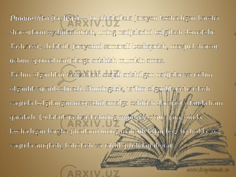 Diagnostika (tashxis)— bu didaktikda jarayon kechadigan barcha sharoitlarni oydinlashtirish, uning natijalarini belgilash demakdir. Tashxissiz didaktik jarayonni samarali boshqarish, mavjud sharoit uchun optimal natijalarga erishish mumkin emas. Ta’lim olganlikni tashxislash orqali erishilgan natijalar va ta’lim olganlik ajratib olinadi. Shuningdek, ta’lim olganlik tashxislash vaqtida belgilangan maqsadni amalga oshirish darajasi sifatida ham qaraladi. Didaktik tashxislashning maqsadi o’quv jarayonida kechadigan barcha jihatlarni uning mahsuli bilan bog`liq holda, o’z vaqtida aniqlash, baholash va tahlil qilishdan iborat. 