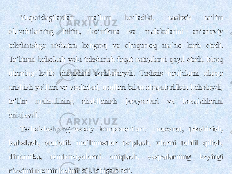 Yuqoridagilardan ma`lum bo’ladiki, tashxis ta’lim oluvchilarning bilim, ko’nikma va malakalarini an’anaviy tekshirishga nisbatan kengroq va chuqurroq ma`no kasb etadi. Ta’limni baholash yoki tekshirish faqat natijalarni qayd etadi, biroq ularning kelib chiqishini izohlamaydi. Tashxis natijalarni ularga erishish yo’llari va vositalari, usullari bilan aloqadorlikda baholaydi, ta’lim mahsulining shakllanish jarayonlari va bosqichlarini aniqlaydi. Tashxislashning asosiy komponentlari: nazorat, tekshirish, baholash, statistik ma`lumotlar to’plash, ularni tahlil qilish, dinamika, tendensiyalarni aniqlash, voqealarning keyingi rivojini taxminlashni o’z ichiga oladi. 