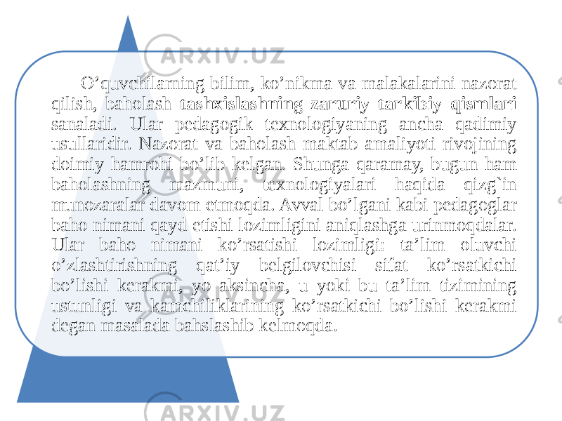  O’quvchilarning bilim, ko’nikma va malakalarini nazorat qilish, baholash tashxislashning zaruriy tarkibiy qismlari sanaladi. Ular pedagogik texnologiyaning ancha qadimiy usullaridir. Nazorat va baholash maktab amaliyoti rivojining doimiy hamrohi bo’lib kelgan. Shunga qaramay, bugun ham baholashning mazmuni, texnologiyalari haqida qizg`in munozaralar davom etmoqda. Avval bo’lgani kabi pedagoglar baho nimani qayd etishi lozimligini aniqlashga urinmoqdalar. Ular baho nimani ko’rsatishi lozimligi: ta’lim oluvchi o’zlashtirishning qat’iy belgilovchisi sifat ko’rsatkichi bo’lishi kerakmi, yo aksincha, u yoki bu ta’lim tizimining ustunligi va kamchiliklarining ko’rsatkichi bo’lishi kerakmi degan masalada bahslashib kelmoqda. 