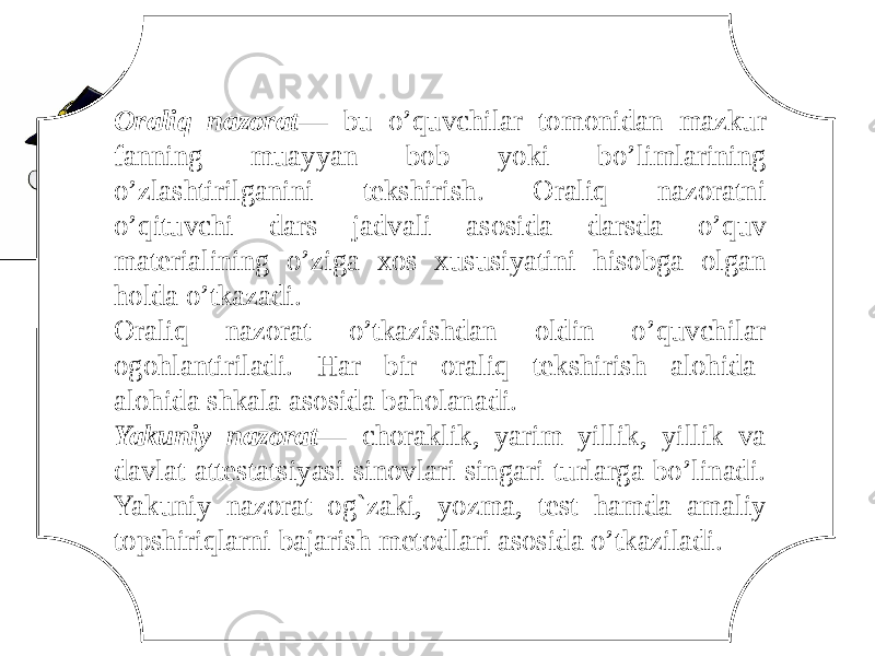 Oraliq nazorat — bu o’quvchilar tomonidan mazkur fanning muayyan bob yoki bo’limlarining o’zlashtirilganini tekshirish. Oraliq nazoratni o’qituvchi dars jadvali asosida darsda o’quv materialining o’ziga xos xususiyatini hisobga olgan holda o’tkazadi. Oraliq nazorat o’tkazishdan oldin o’quvchilar ogohlantiriladi. Har bir oraliq tekshirish alohida- alohida shkala asosida baholanadi. Yakuniy nazorat — choraklik, yarim yillik, yillik va davlat attestatsiyasi sinovlari singari turlarga bo’linadi. Yakuniy nazorat og`zaki, yozma, test hamda amaliy topshiriqlarni bajarish metodlari asosida o’tkaziladi. 