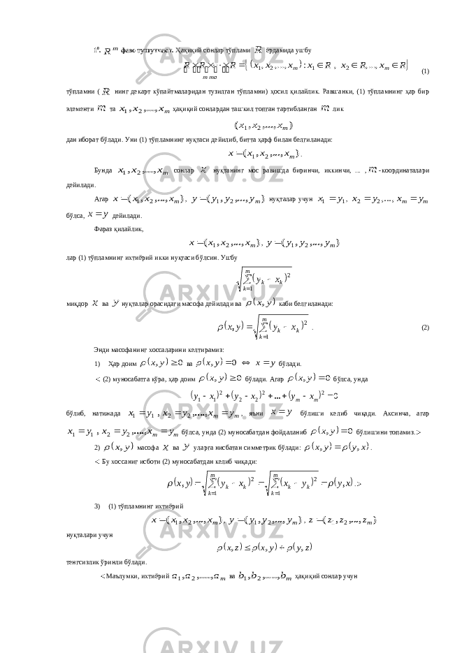 1 0 . m R фазо тушунчаси. Ҳақиқий сонлар тўплами R ёрдамида ушбу    R x R x R x x x x R R R m m таm        ,..., , : ,..., , 2 1 2 1        (1) тўпламни ( R нинг декарт кўпайтмаларидан тузилган тўпламни) ҳосил қилайлик. Равшанки, (1) тўпламнинг ҳар бир элементи m та mx x x ,..., , 2 1 ҳақиқий сонлардан ташкил топган тартибланган m лик ) ,..., , ( mx x x 2 1 дан иборат бўлади. Уни (1) тўпламнинг нуқтаси дейилиб, битта ҳарф билан белгиланади: ) ,..., , ( mx x x x 2 1  . Бунда mx x x ,..., , 2 1 сонлар x нуқтанинг мос равишда биринчи, иккинчи, ... , m -координаталари дейилади. Агар ) ,..., , ( mx x x x 2 1  , ) ,..., , ( my y y y 2 1  нуқталар учун 1 1 y x  , m m y x y x   ,...,2 2 бўлса, y x дейилади. Фараз қилайлик, ) ,..., , ( mx x x x 2 1  , ) ,..., , ( my y y y 2 1  лар (1) тўпламнинг ихтиёрий икки нуқтаси бўлсин. Ушбу     m k kkx y 1 2 миқдор x ва y нуқталар орасидаги масофа дейилади ва  y x,  каби белгиланади:        m k kk x y y x 1 2,  . (2) Энди масофанинг хоссаларини келтирамиз: 1) Ҳар доим   0 y x,  ва   y x y x   0 ,  бўлади. ◄ (2) муносабатга кўра, ҳар доим   0 y x,  бўлади. Агар   0 y x,  бўлса, унда       0 2 22 2 21 1        m m x y x y x y ... б ў либ , натижада m m y x y x y x    ,...., , 2 2 1 1 , яъни y x б ў лиши келиб чи қ ади . Аксинча , агар m m y x y x y x    ,...., , 2 2 1 1 б ў лса , унда (2) муносабатдан фойдаланиб   0 y x,  б ў лишини топамиз .► 2)  y x,  масофа x ва y уларга нисбатан симметрик б ў лади :    x y y x , ,    . ◄ Бу хоссаниг исботи (2) муносабатдан келиб чиқади:        x y y x x y y x m k k k m k k k , ,            1 2 1 2 .► 3) (1) тўпламнинг ихтиёрий ) ,..., , ( mx x x x 2 1  , ) ,..., , ( my y y y 2 1  , ) ,..., , ( mz z z z 2 1  нуқталари учун      z y y x z x , , ,      тенгсизлик ўринли бўлади. ◄Маълумки, ихтиёрий ma a a ,...., , 2 1 ва mb b b ,...., , 2 1 ҳақиқий сонлар учун 