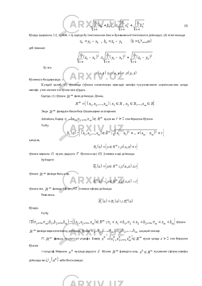            m k k m k k m k k k b a b a 1 2 1 2 1 2 (3) бўлади (қаралсин, [ 1 ], 12-боб, 1-§; одатда бу тенгсизликни Коши-Буняковский тенгсизлиги дейилади). (3) тенгсизликда  m k y z b x y a k k k k k k ,...,, , 21     деб топамиз:                  m k k k m k k k m k k k y z x y x z 1 2 1 2 1 2 . Бу эса      z y y x z x , , ,      б ў линиши билдирилади .► Шундай қ илиб , (1) т ў пламда ( т ў плам элементлари орасида ) масофа тушунчасининг киритилишини ҳамда масофа учта хоссага эга б ў лишини к ў рдик . Одатда, (1) тўплам m R фазо дейилади. Демак,    R x R x R x x x x R m m m     ,..., , : ,..., , 2 1 2 1 . Энди m R фазодаги баъзи бир тўпламларни келтирамиз. Айтайлик, бирор   m m R a a a a   ,..., , 2 1 нуқта ва 0r сон берилган бўлсин. Ушбу          r a x a x R x x x a B m m m m r        2 21 1 2 1 ... : ,..., , қисқача,       raxRxaB m r  ,:  тўплам маркази a нуқта, радиуси r бўлган шар ( m ўлчовли шар) дейилади. Қуйидаги      r ax R x a B m r    , : тўплам m R фазода ёпиқ шар,      r ax R x a B m r    , : 0 тўплам эса, m R фазода сфера ( m ўлчовли сфера) дейилади. Равшанки,    a B a B a B r r r 0   б ў лади . Ушбу      m m m m m m m b x a b x a b x a R x x x b b b a a          ,..., , : ,..., , ,..., , ; ,..., 2 2 2 1 1 1 2 1 2 1 1 т ў плам m R фазода параллелепипед дейилади , бунда m m b b b a a a ,..., , ; ,..., , 2 1 2 1 ҳа қ и қ ий сонлар . 2 0 . m R фазода ну қ танинг атрофи . Бирор   m m Rxxxx 0 02 01 0 ,...,, нуқта ҳамда 0 сон берилган бўлсин . 1- таъриф . Маркази 0x ну қ тада радиуси  б ў лган m R фазодаги шар , mR x 0 ну қ танинг сферик атрофи дейилади ва  0x U  каби белгиланади : 