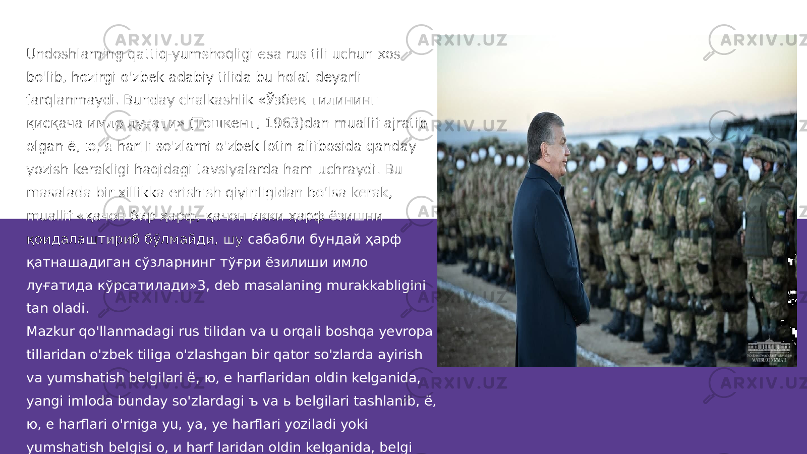 Undoshlarning qattiq-yumshoqligi esa rus tili uchun xos bo&#39;lib, hozirgi o&#39;zbek adabiy tilida bu holat deyarli farqlanmaydi. Bunday chalkashlik «Ўзбек тилининг қисқача имло луғати» (Тошкент, 1963)dan muallif ajratib olgan ё, ю, я harfli so&#39;zlarni o&#39;zbek lotin alifbosida qanday yozish kerakligi haqidagi tavsiyalarda ham uchraydi. Bu masalada bir xillikka erishish qiyinligidan bo&#39;lsa kerak, muallif «қачон бир ҳарф, қачон икки ҳарф ёзишни қоидалаштириб бўлмайди, шу сабабли бундай ҳарф қатнашадиган сўзларнинг тўғри ёзилиши имло луғатида кўрсатилади»3, deb masalaning murakkabligini tan oladi. Mazkur qo&#39;llanmadagi rus tilidan va u orqali boshqa yevropa tillaridan o&#39;zbek tiliga o&#39;zlashgan bir qator so&#39;zlarda ayirish va yumshatish belgilari ё, ю, e harflaridan oldin kelganida, yangi imloda bunday so&#39;zlardagi ъ va ь belgilari tashlanib, ё, ю, e harflari o&#39;rniga yu, ya, ye harflari yoziladi yoki yumshatish belgisi о, и harf laridan oldin kelganida, belgi o&#39;rniga у harfi yoziladi degan fikrlarga qo&#39;shilish mumkin. 