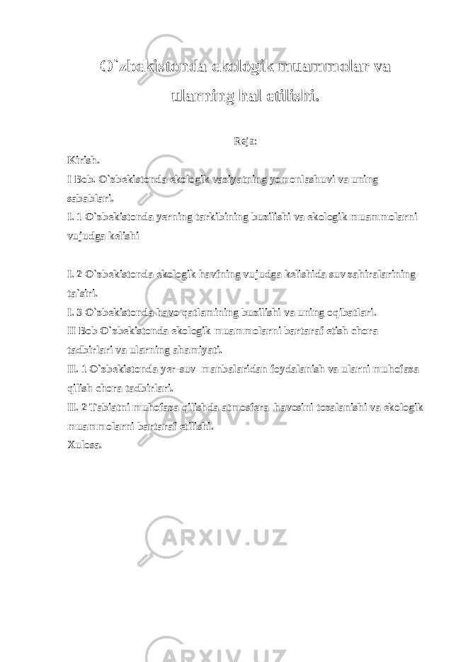 O`zbekistonda ekologik muammolar va ularning hal etilishi. Reja: Kirish. I Bob. O`zbekistonda ekologik vaziyatning yomonlashuvi va uning sabablari. I. 1 O`zbekistonda yerning tarkibining buzilishi va ekologik muammolarni vujudga kelishi I. 2 O`zbekistonda ekologik havfning vujudga kelishida suv zahiralarining ta`siri. I. 3 O`zbekistonda havo qatlamining buzilishi va uning oqibatlari. II Bob O`zbekistonda ekologik muammolarni bartaraf etish chora tadbirlari va ularning ahamiyati. II. 1 O`zbekistonda yer-suv manbalaridan foydalanish va ularni muhofaza qilish chora tadbirlari. II. 2 Tabiatni muhofaza qilishda atmosfera havosini tozalanishi va ekologik muammolarni bartaraf etilishi. Xulosa. 