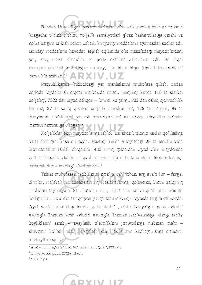 Bundan 15 yil ilgari paxtazorlarimiz ustida erta kuzdan boshlab to kech kuzgacha o`nlab qishloq xo`jalik samalyotlari g`oza hasharotlariga qarshi va go`za bargini to`kish uchun zaharli kimyoviy moddalarni ayamasdan sochar edi. Bunday moddalarni havodan sepish oqibatida olis masofadagi maydonlardagi yer, suv, meval daraxtlar va poliz ekinlari zaharlanar edi. Bu faqat zararkunandalarni o`ldiribgina qolmay, shu bilan birga foydali hashorotlarni ham qirib tashlardi. 1 Respublikamiz hududidagi yer manbalarini muhofaza qilish, undan oqiloda foydalanish diqqat markazida turadi. Bugungi kunda 110 ta shirkat xo`jaligi, 7000 dan ziyod dehqon – fermer xo`jaligi, 200 dan oshiq cjorvachilik fermasi, 27 ta sobiq qishloq xo`jalik aerodromlari, 126 ta mineral, 83 ta kimyovuy pistisidlarni saqlash omborxonalari va boshqa obyektlar qo`mita maxsus nazoratiga olingan. 2 Xo`jaliklar ekin maydonlariga ishlob berishda biologic usulni qo`llashga katta ahamiyat kasb etmoqda. Hozirgi kunda viloyatdagi 26 ta biofabrikada biomateriallar ishlab chiqarilib, 430 ming gektardan ziyod ekin maydonida qo`llanilmoqda. Ushbu maqsadlar uchun qo`mita tomonidan biofabrikalarga katta miqdorda mablag` ajratilmoqda. 3 Tabiat muhofazasi tadbirlarini amalga oshirishda, eng avalo ilm – fanga, olimlar, malakali mutaxassislarning maslahatlariga, qolaversa, butun xalqning madadiga tayanayotir. Shu boisdan ham, tabiatni muhofaza qilish bilan bog`liq bo`lgan fan – texnika taraqqiyoti yangiliklarini keng miqyosda targ`ib qilmoqda. Ayni vaqtda aholining barcha qatlamlarini , o`sib kelayotgan yosh avlodni ekologik jihatdan yosh avlodni ekologik jihatdan tarbiyalashga, ularga tabiiy boyliklarini asrab – avaylash, o`simliklaru jonivorlarga nisbatan mehr – shavqatli bo`lish, ularni avaylash kabi fazilatlarni kuchaytirishga e`tiborni kuchaytirmoqda. 1 Atrof – muhit haqida ta’limot. Ma’ruzalar matni, Qarshi, 2000-yil. 2 Jamiyat va boshqaruv. 2002-yil 3-son. 3 O’sha joyda 11 