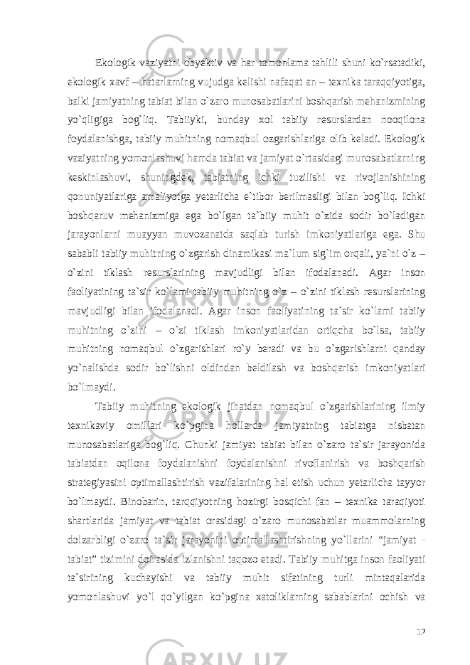 Ekologik vaziyatni obyektiv va har tomonlama tahlili shuni ko`rsatadiki, ekologik xavf – hatarlarning vujudga kelishi nafaqat an – texnika taraqqiyotiga, balki jamiyatning tabiat bilan o`zaro munosabatlarini boshqarish mehanizmining yo`qligiga bog`liq. Tabiiyki, bunday xol tabiiy resurslardan nooqilona foydalanishga, tabiiy muhitning nomaqbul ozgarishlariga olib keladi. Ekologik vaziyatning yomonlashuvi hamda tabiat va jamiyat o`rtasidagi munosabatlarning keskinlashuvi, shuningdek, tabiatning ichki tuzilishi va rivojlanishining qonuniyatlariga amaliyotga yetarlicha e`tibor berilmasligi bilan bog`liq. Ichki boshqaruv mehanizmiga ega bo`lgan ta`biiy muhit o`zida sodir bo`ladigan jarayonlarni muayyan muvozanatda saqlab turish imkoniyatlariga ega. Shu sababli tabiiy muhitning o`zgarish dinamikasi ma`lum sig`im orqali, ya`ni o`z – o`zini tiklash resurslarining mavjudligi bilan ifodalanadi. Agar inson faoliyatining ta`sir ko`lami tabiiy muhitning o`z – o`zini tiklash resurslarining mavjudligi bilan ifodalanadi. Agar inson faoliyatining ta`sir ko`lami tabiiy muhitning o`zini – o`zi tiklash imkoniyatlaridan ortiqcha bo`lsa, tabiiy muhitning nomaqbul o`zgarishlari ro`y beradi va bu o`zgarishlarni qanday yo`nalishda sodir bo`lishni oldindan beldilash va boshqarish imkoniyatlari bo`lmaydi. Tabiiy muhitning ekologik jihatdan nomaqbul o`zgarishlarining ilmiy texnikaviy omillari ko`pgina hollarda jamiyatning tabiatga nisbatan munosabatlariga bog`liq. Chunki jamiyat tabiat bilan o`zaro ta`sir jarayonida tabiatdan oqilona foydalanishni foydalanishni rivoflanirish va boshqarish strategiyasini optimallashtirish vazifalarining hal etish uchun yetarlicha tayyor bo`lmaydi. Binobarin, tarqqiyotning hozirgi bosqichi fan – texnika taraqiyoti shartlarida jamiyat va tabiat orasidagi o`zaro munosabatlar muammolarning dolzarbligi o`zaro ta`sir jarayonini optimallashtirishning yo`llarini “jamiyat - tabiat” tizimini doirasida izlanishni taqozo etadi. Tabiiy muhitga inson faoliyati ta`sirining kuchayishi va tabiiy muhit sifatining turli mintaqalarida yomonlashuvi yo`l qo`yilgan ko`pgina xatoliklarning sabablarini ochish va 12 