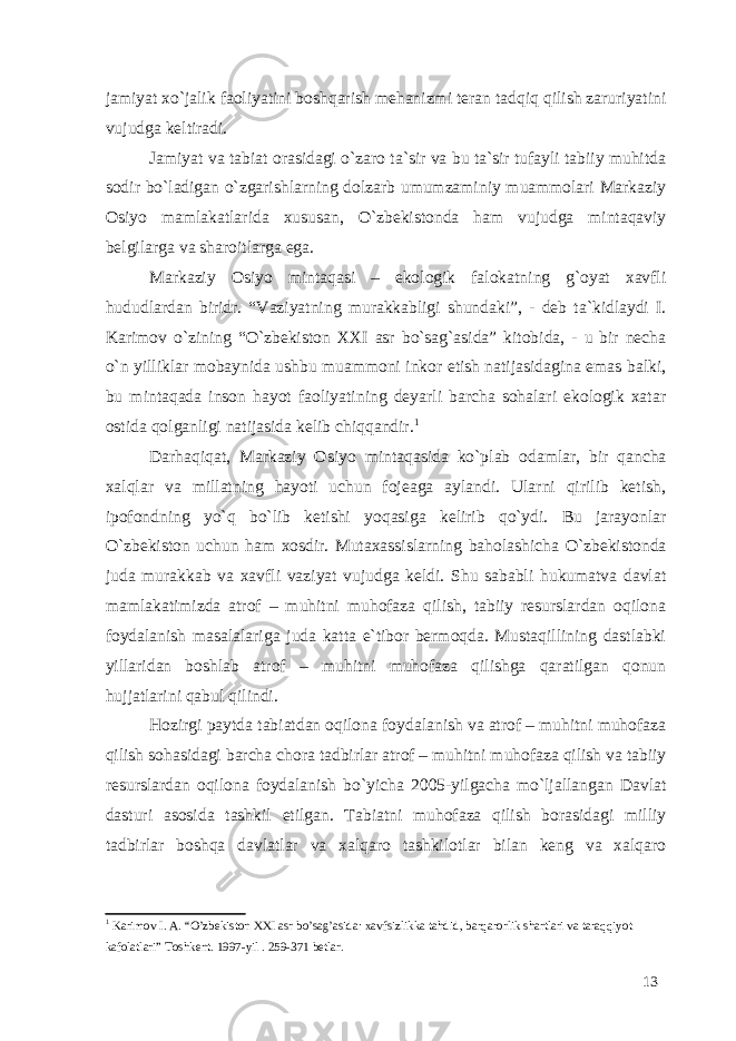 jamiyat xo`jalik faoliyatini boshqarish mehanizmi teran tadqiq qilish zaruriyatini vujudga keltiradi. Jamiyat va tabiat orasidagi o`zaro ta`sir va bu ta`sir tufayli tabiiy muhitda sodir bo`ladigan o`zgarishlarning dolzarb umumzaminiy muammolari Markaziy Osiyo mamlakatlarida xususan, O`zbekistonda ham vujudga mintaqaviy belgilarga va sharoitlarga ega. Markaziy Osiyo mintaqasi – ekologik falokatning g`oyat xavfli hududlardan biridr. “Vaziyatning murakkabligi shundaki”, - deb ta`kidlaydi I. Karimov o`zining “O`zbekiston XXI asr bo`sag`asida” kitobida, - u bir necha o`n yilliklar mobaynida ushbu muammoni inkor etish natijasidagina emas balki, bu mintaqada inson hayot faoliyatining deyarli barcha sohalari ekologik xatar ostida qolganligi natijasida kelib chiqqandir. 1 Darhaqiqat, Markaziy Osiyo mintaqasida ko`plab odamlar, bir qancha xalqlar va millatning hayoti uchun fojeaga aylandi. Ularni qirilib ketish, ipofondning yo`q bo`lib ketishi yoqasiga kelirib qo`ydi. Bu jarayonlar O`zbekiston uchun ham xosdir. Mutaxassislarning baholashicha O`zbekistonda juda murakkab va xavfli vaziyat vujudga keldi. Shu sababli hukumatva davlat mamlakatimizda atrof – muhitni muhofaza qilish, tabiiy resurslardan oqilona foydalanish masalalariga juda katta e`tibor bermoqda. Mustaqillining dastlabki yillaridan boshlab atrof – muhitni muhofaza qilishga qaratilgan qonun hujjatlarini qabul qilindi. Hozirgi paytda tabiatdan oqilona foydalanish va atrof – muhitni muhofaza qilish sohasidagi barcha chora tadbirlar atrof – muhitni muhofaza qilish va tabiiy resurslardan oqilona foydalanish bo`yicha 2005-yilgacha mo`ljallangan Davlat dasturi asosida tashkil etilgan. Tabiatni muhofaza qilish borasidagi milliy tadbirlar boshqa davlatlar va xalqaro tashkilotlar bilan keng va xalqaro 1 Karimov I. A. “O’zbekiston XXI asr bo’sag’asida: xavfsizlikka tahdid, barqarorlik shartlari va taraqqiyot kafolatlari” Toshkent. 1997-yil . 259-371 betlar. 13 