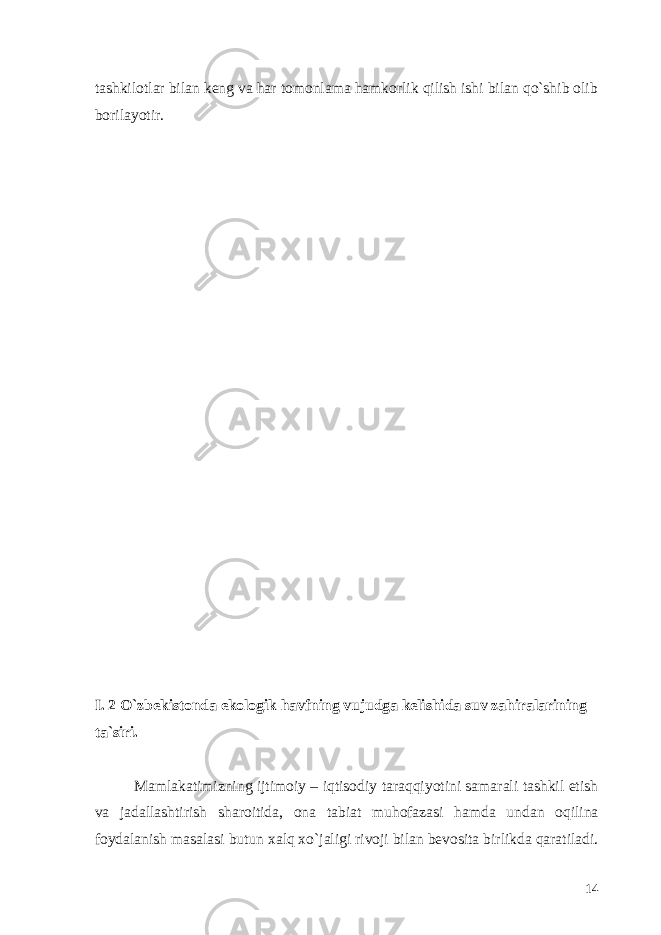 tashkilotlar bilan keng va har tomonlama hamkorlik qilish ishi bilan qo`shib olib borilayotir. I. 2 O`zbekistonda ekologik havfning vujudga kelishida suv zahiralarining ta`siri. Mamlakatimizning ijtimoiy – iqtisodiy taraqqiyotini samarali tashkil etish va jadallashtirish sharoitida, ona tabiat muhofazasi hamda undan oqilina foydalanish masalasi butun xalq xo`jaligi rivoji bilan bevosita birlikda qaratiladi. 14 