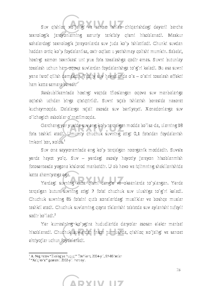 Suv qishloq xo`jaligi va sanoat ishlab chiqarishdagi deyarli barcha texnologik jarayonlarning zaruriy tarkibiy qismi hisoblanadi. Mazkur sohalardagi texnologik jarayonlarda suv juda ko`p ishlatiladi. Chunki suvdan haddan ortiq ko`p foydalanilsa, oxir oqibat u yetishmay qolishi mumkin. Sababi, hozirgi zamon texnikasi uni yuz foiz tozalashga qodir emas. Suvni butunlay tozalash uchun ham oqova suvlardan foydalanishga to`g`ri keladi. Bu esa suvni yana isrof qilish demakdir. Tabiiy suv havzalarida o`z – o`zini tozalash effekti ham katta samara beradi. Resbublikamizda hozirgi vaqtda ifloslangan oqova suv manbalariga oqizish uchdan birga qiziqtirildi. Suvni tejab ishlatish borasida nazorat kuchaymoqda. Dalalarga rejali asosda suv berilyapti. Xonadonlarga suv o`lchagich asboblar o`rnatilmoqda. Garchang yer yuzida suv eng ko`p tarqalgan modda bo`lsa-da, ularning 98 foiz tashkil etadi. Umumiy chuchuk suvning atigi 0,1 foizidan foydalanish imkoni bor, xolos. 1 Suv ona sayyoramizda eng ko`p tarqalgan noorganik moddadir. Suvsiz yerda hayot yo`q. Suv – yerdagi asosiy hayotiy jarayon hisoblanmish fotosentezda yagona kislorod manbaidir. U ob havo va iqlimning shakllanishida katta ahamiyatga ega. Yerdagi suvning katta qismi dengiz va okeanlarda to`plangan. Yerda tarqalgan butun suvning atigi 2 foizi chuchuk suv ulushiga to`g`ri keladi. Chuchuk suvning 85 foizini qutb zonalaridagi muzliklar va boshqa muzlar tashkil etadi. Chuchuk suvlarning qayta tiklanishi tabiatda suv aylanishi tufayli sodir bo`ladi. 2 Yer kurrasining ko`pgina hududlarida daryolar asosan elektr manbai hisoblanadi. Chuchuk suvlardan inson turmushda, qishloq xo`jaligi va sanoat ehtiyojlar uchun foydalanadi. 1 A. Negmatov “Ekologiya huquqi” Toshkent, 2004-yil, 67-86 betlar 2 “Xalq so’zi” gazetasi. 2002-yil mart oyi. 15 